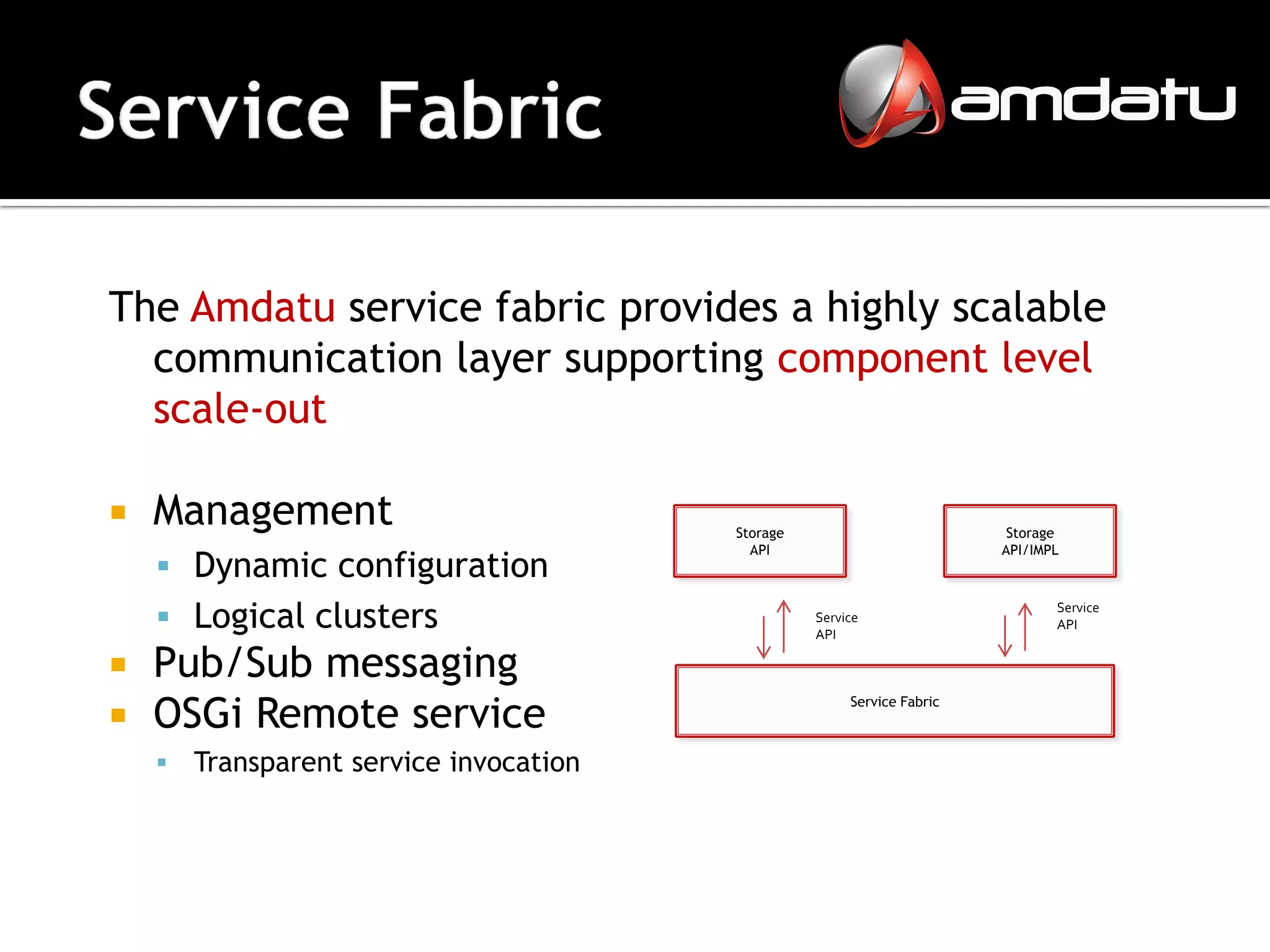 The Amdatu service fabric provides a highly scalable
  communication layer supporting component level
  scale-out

   Management                           Storage                          Storage
                                           API                           API/IMPL
     Dynamic configuration
     Logical clusters                             Service
                                                   API
                                                                                Service
                                                                                API


 Pub/Sub messaging
 OSGi Remote service
                                                        Service Fabric



       Transparent service invocation
 