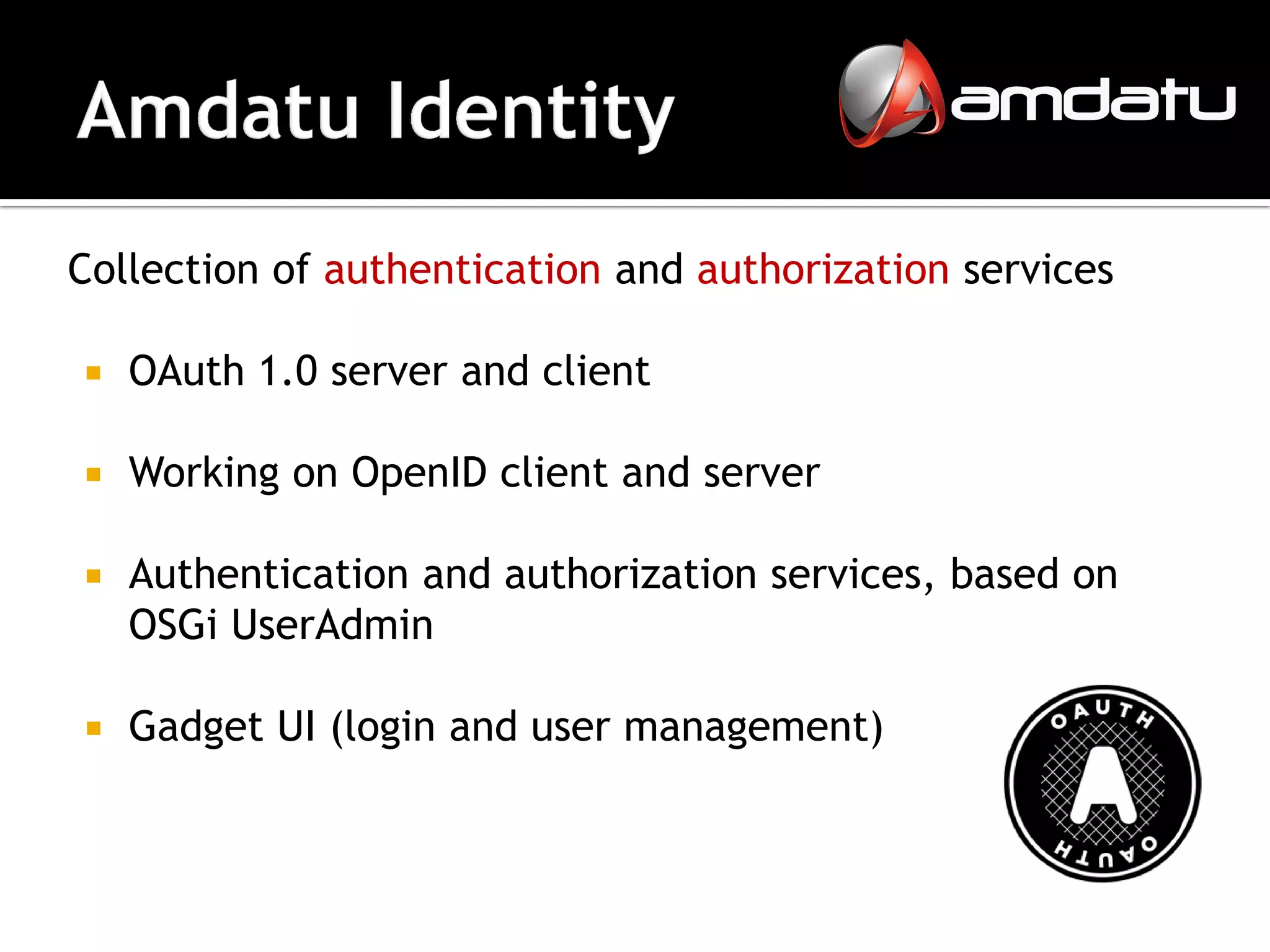 Collection of authentication and authorization services

   OAuth 1.0 server and client

   Working on OpenID client and server

   Authentication and authorization services, based on
    OSGi UserAdmin

   Gadget UI (login and user management)
 