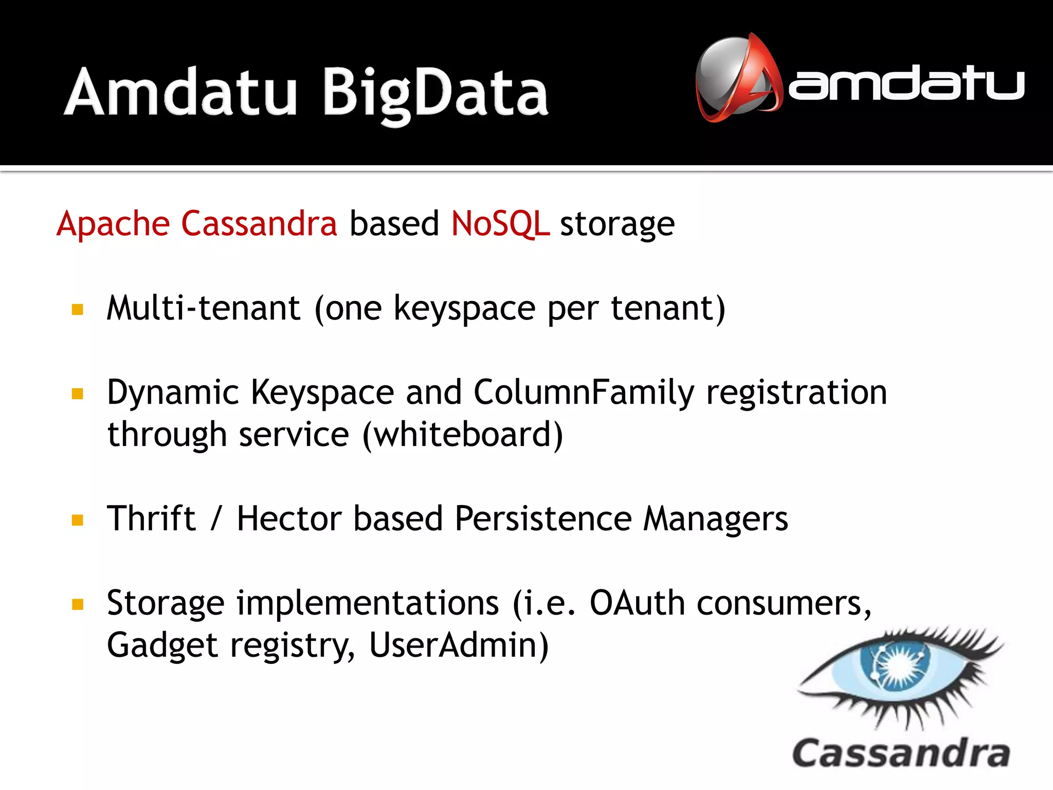 Apache Cassandra based NoSQL storage

   Multi-tenant (one keyspace per tenant)

   Dynamic Keyspace and ColumnFamily registration
    through service (whiteboard)

   Thrift / Hector based Persistence Managers

   Storage implementations (i.e. OAuth consumers,
    Gadget registry, UserAdmin)
 