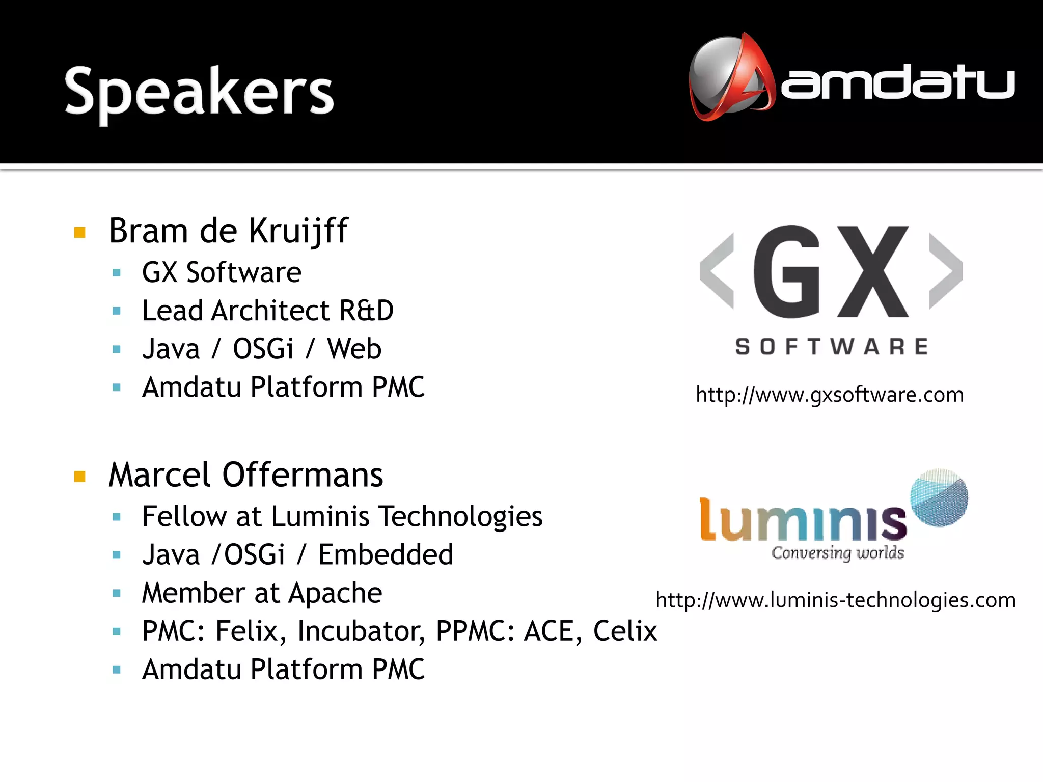    Bram de Kruijff
       GX Software
       Lead Architect R&D
       Java / OSGi / Web
       Amdatu Platform PMC                           http://www.gxsoftware.com


   Marcel Offermans
       Fellow at Luminis Technologies
       Java /OSGi / Embedded
       Member at Apache                       http://www.luminis-technologies.com
       PMC: Felix, Incubator, PPMC: ACE, Celix
       Amdatu Platform PMC
 