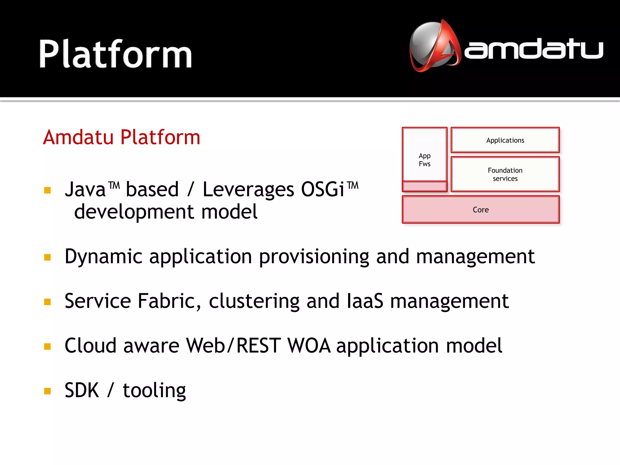 Amdatu Platform                                  Applications

                                        App
                                        Fws
                                                 Foundation
                                                  services

   Java™ based / Leverages OSGi™
     development model                        Core




   Dynamic application provisioning and management

   Service Fabric, clustering and IaaS management

   Cloud aware Web/REST WOA application model

   SDK / tooling
 