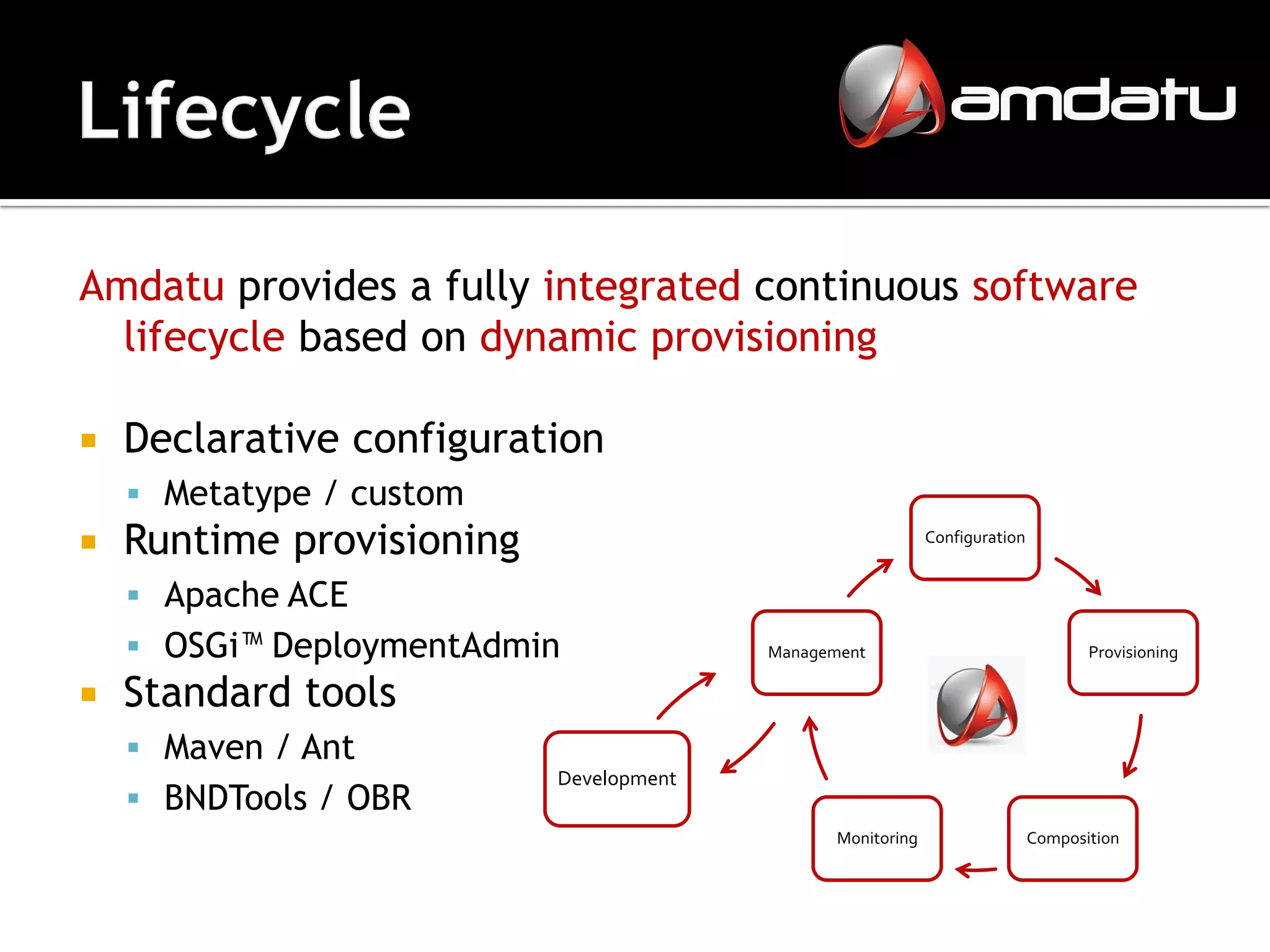 Amdatu provides a fully integrated continuous software
  lifecycle based on dynamic provisioning

   Declarative configuration
     Metatype / custom
   Runtime provisioning                                     Configuration


     Apache ACE
     OSGi™ DeploymentAdmin              Management                                 Provisioning

   Standard tools
     Maven / Ant
                           Development
     BNDTools / OBR
                                                Monitoring                   Composition
 