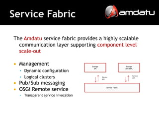 The Amdatu service fabric provides a highly scalable
  communication layer supporting component level
  scale-out

   Management                           Storage                          Storage
                                           API                           API/IMPL
     Dynamic configuration
     Logical clusters                             Service
                                                   API
                                                                                Service
                                                                                API


 Pub/Sub messaging
 OSGi Remote service
                                                        Service Fabric



       Transparent service invocation
 