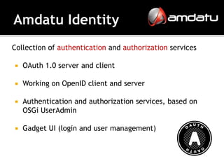 Collection of authentication and authorization services

   OAuth 1.0 server and client

   Working on OpenID client and server

   Authentication and authorization services, based on
    OSGi UserAdmin

   Gadget UI (login and user management)
 