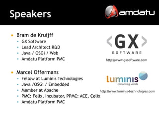    Bram de Kruijff
       GX Software
       Lead Architect R&D
       Java / OSGi / Web
       Amdatu Platform PMC                           http://www.gxsoftware.com


   Marcel Offermans
       Fellow at Luminis Technologies
       Java /OSGi / Embedded
       Member at Apache                       http://www.luminis-technologies.com
       PMC: Felix, Incubator, PPMC: ACE, Celix
       Amdatu Platform PMC
 