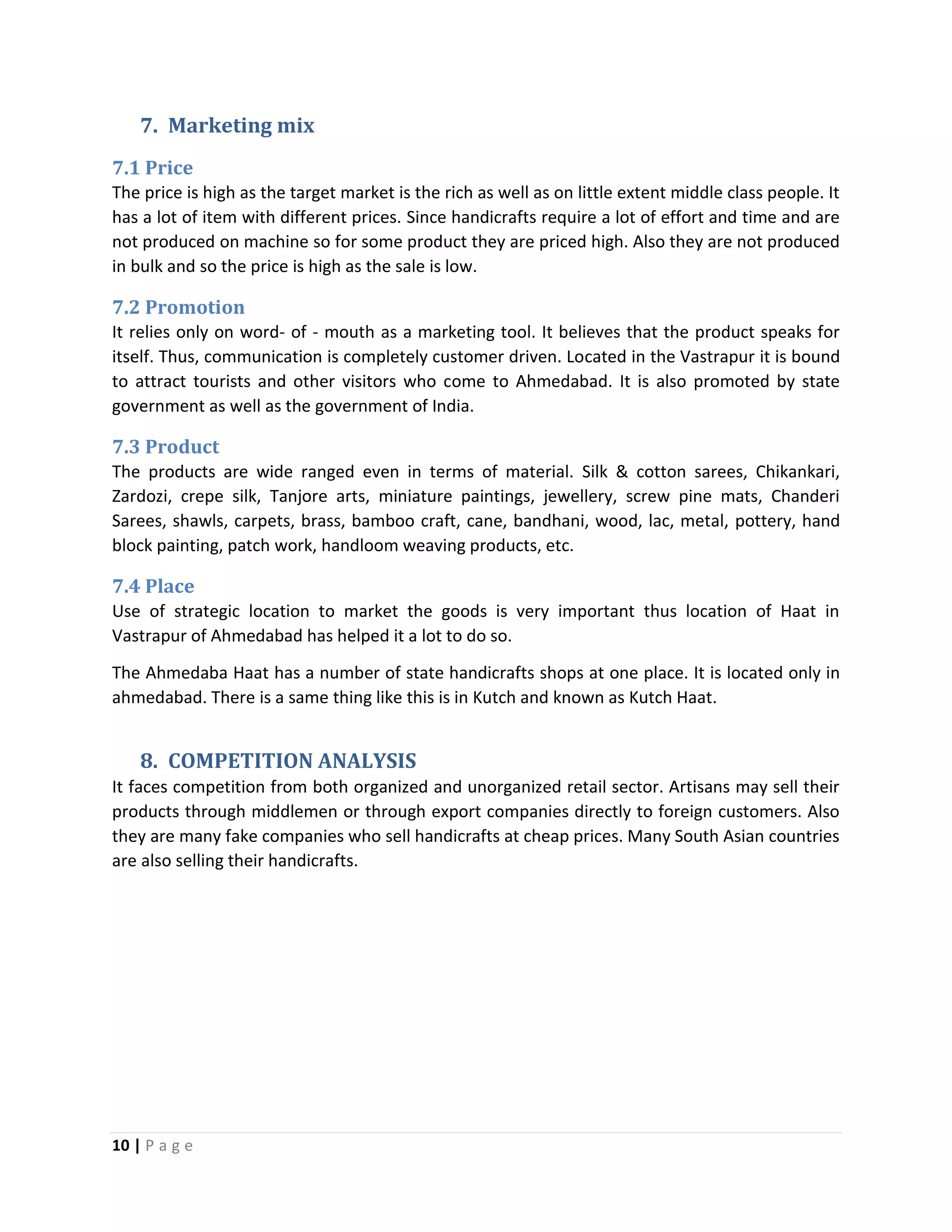 10 | P a g e
7. Marketing mix
7.1 Price
The price is high as the target market is the rich as well as on little extent middle class people. It
has a lot of item with different prices. Since handicrafts require a lot of effort and time and are
not produced on machine so for some product they are priced high. Also they are not produced
in bulk and so the price is high as the sale is low.
7.2 Promotion
It relies only on word- of - mouth as a marketing tool. It believes that the product speaks for
itself. Thus, communication is completely customer driven. Located in the Vastrapur it is bound
to attract tourists and other visitors who come to Ahmedabad. It is also promoted by state
government as well as the government of India.
7.3 Product
The products are wide ranged even in terms of material. Silk & cotton sarees, Chikankari,
Zardozi, crepe silk, Tanjore arts, miniature paintings, jewellery, screw pine mats, Chanderi
Sarees, shawls, carpets, brass, bamboo craft, cane, bandhani, wood, lac, metal, pottery, hand
block painting, patch work, handloom weaving products, etc.
7.4 Place
Use of strategic location to market the goods is very important thus location of Haat in
Vastrapur of Ahmedabad has helped it a lot to do so.
The Ahmedaba Haat has a number of state handicrafts shops at one place. It is located only in
ahmedabad. There is a same thing like this is in Kutch and known as Kutch Haat.
8. COMPETITION ANALYSIS
It faces competition from both organized and unorganized retail sector. Artisans may sell their
products through middlemen or through export companies directly to foreign customers. Also
they are many fake companies who sell handicrafts at cheap prices. Many South Asian countries
are also selling their handicrafts.
 