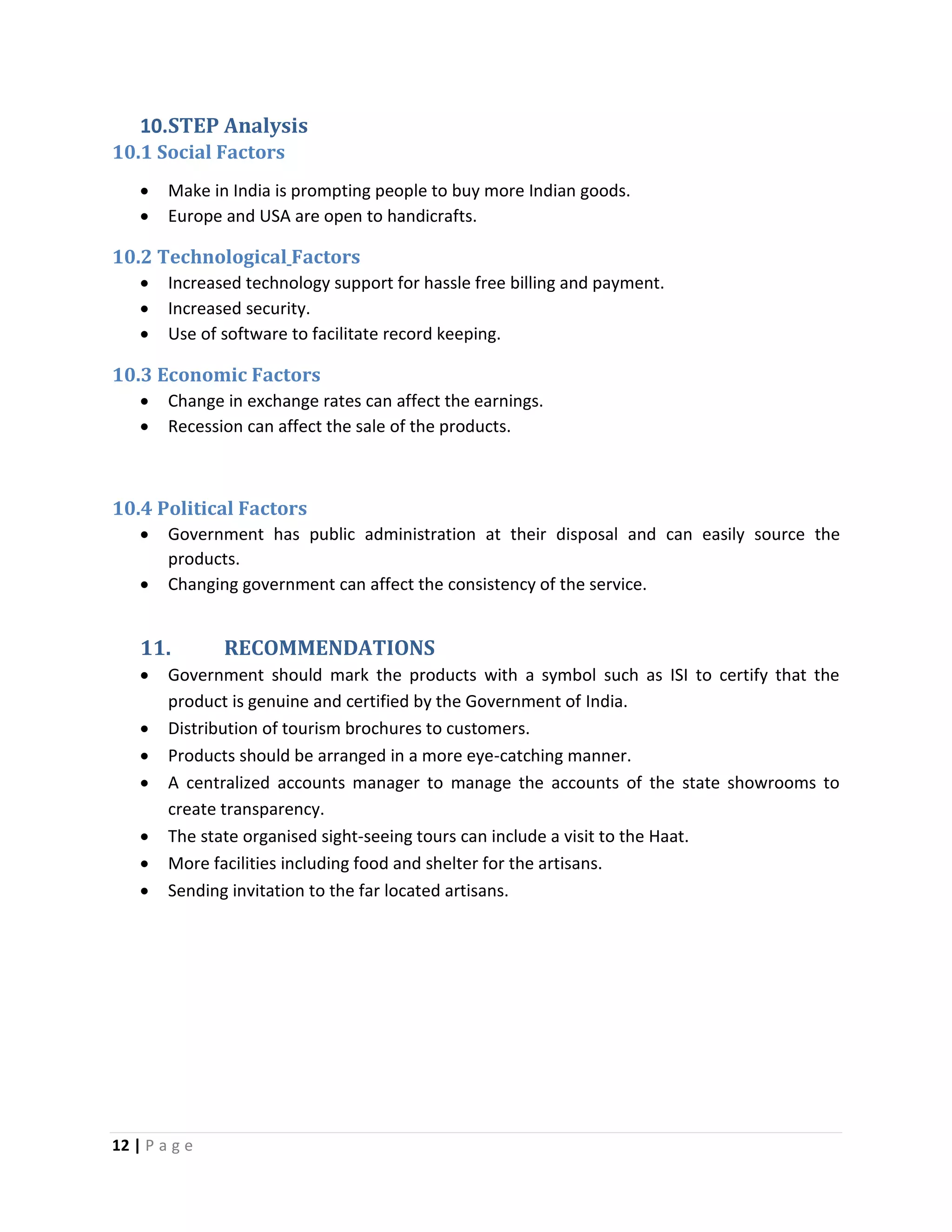 12 | P a g e
10.STEP Analysis
10.1 Social Factors
 Make in India is prompting people to buy more Indian goods.
 Europe and USA are open to handicrafts.
10.2 Technological Factors
 Increased technology support for hassle free billing and payment.
 Increased security.
 Use of software to facilitate record keeping.
10.3 Economic Factors
 Change in exchange rates can affect the earnings.
 Recession can affect the sale of the products.
10.4 Political Factors
 Government has public administration at their disposal and can easily source the
products.
 Changing government can affect the consistency of the service.
11. RECOMMENDATIONS
 Government should mark the products with a symbol such as ISI to certify that the
product is genuine and certified by the Government of India.
 Distribution of tourism brochures to customers.
 Products should be arranged in a more eye-catching manner.
 A centralized accounts manager to manage the accounts of the state showrooms to
create transparency.
 The state organised sight-seeing tours can include a visit to the Haat.
 More facilities including food and shelter for the artisans.
 Sending invitation to the far located artisans.
 