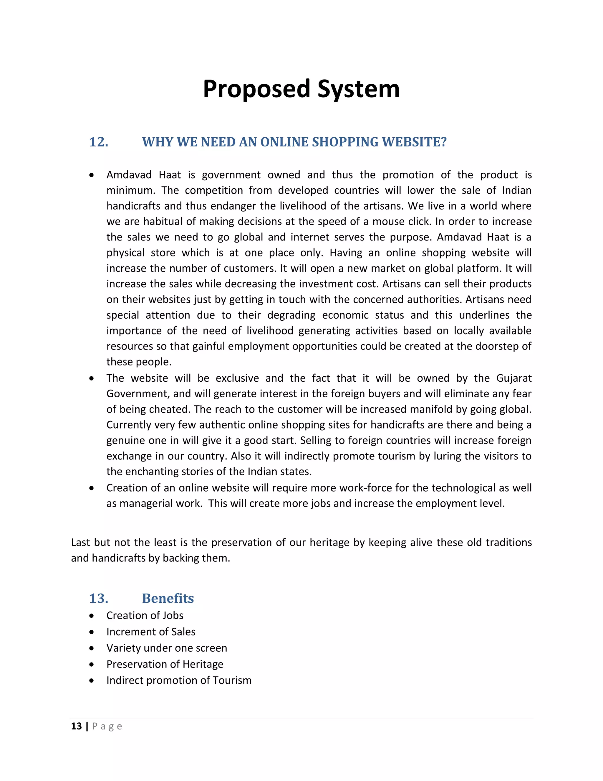 13 | P a g e
Proposed System
12. WHY WE NEED AN ONLINE SHOPPING WEBSITE?
 Amdavad Haat is government owned and thus the promotion of the product is
minimum. The competition from developed countries will lower the sale of Indian
handicrafts and thus endanger the livelihood of the artisans. We live in a world where
we are habitual of making decisions at the speed of a mouse click. In order to increase
the sales we need to go global and internet serves the purpose. Amdavad Haat is a
physical store which is at one place only. Having an online shopping website will
increase the number of customers. It will open a new market on global platform. It will
increase the sales while decreasing the investment cost. Artisans can sell their products
on their websites just by getting in touch with the concerned authorities. Artisans need
special attention due to their degrading economic status and this underlines the
importance of the need of livelihood generating activities based on locally available
resources so that gainful employment opportunities could be created at the doorstep of
these people.
 The website will be exclusive and the fact that it will be owned by the Gujarat
Government, and will generate interest in the foreign buyers and will eliminate any fear
of being cheated. The reach to the customer will be increased manifold by going global.
Currently very few authentic online shopping sites for handicrafts are there and being a
genuine one in will give it a good start. Selling to foreign countries will increase foreign
exchange in our country. Also it will indirectly promote tourism by luring the visitors to
the enchanting stories of the Indian states.
 Creation of an online website will require more work-force for the technological as well
as managerial work. This will create more jobs and increase the employment level.
Last but not the least is the preservation of our heritage by keeping alive these old traditions
and handicrafts by backing them.
13. Benefits
 Creation of Jobs
 Increment of Sales
 Variety under one screen
 Preservation of Heritage
 Indirect promotion of Tourism
 