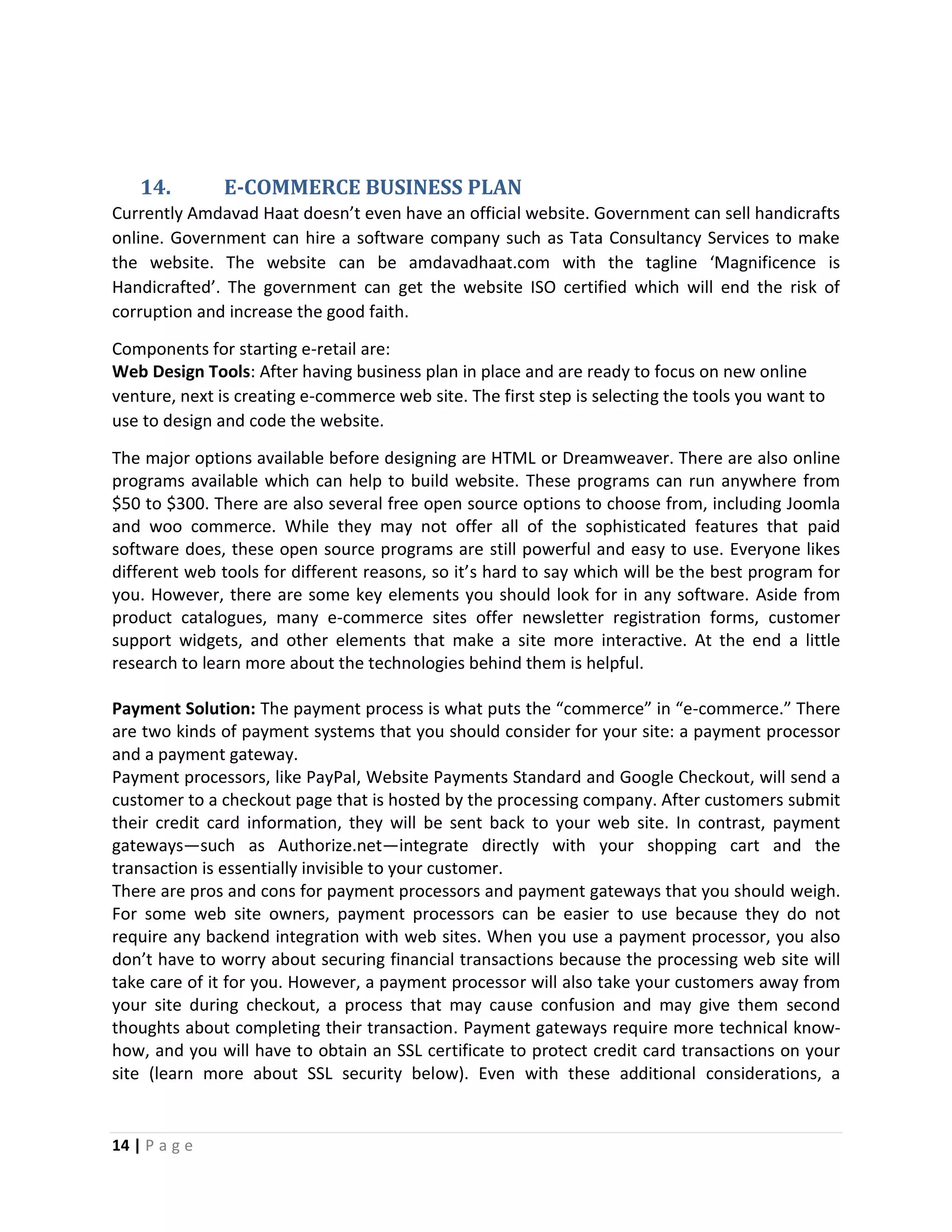 14 | P a g e
14. E-COMMERCE BUSINESS PLAN
Currently Amdavad Haat doesn’t even have an official website. Government can sell handicrafts
online. Government can hire a software company such as Tata Consultancy Services to make
the website. The website can be amdavadhaat.com with the tagline ‘Magnificence is
Handicrafted’. The government can get the website ISO certified which will end the risk of
corruption and increase the good faith.
Components for starting e-retail are:
Web Design Tools: After having business plan in place and are ready to focus on new online
venture, next is creating e-commerce web site. The first step is selecting the tools you want to
use to design and code the website.
The major options available before designing are HTML or Dreamweaver. There are also online
programs available which can help to build website. These programs can run anywhere from
$50 to $300. There are also several free open source options to choose from, including Joomla
and woo commerce. While they may not offer all of the sophisticated features that paid
software does, these open source programs are still powerful and easy to use. Everyone likes
different web tools for different reasons, so it’s hard to say which will be the best program for
you. However, there are some key elements you should look for in any software. Aside from
product catalogues, many e-commerce sites offer newsletter registration forms, customer
support widgets, and other elements that make a site more interactive. At the end a little
research to learn more about the technologies behind them is helpful.
Payment Solution: The payment process is what puts the “commerce” in “e-commerce.” There
are two kinds of payment systems that you should consider for your site: a payment processor
and a payment gateway.
Payment processors, like PayPal, Website Payments Standard and Google Checkout, will send a
customer to a checkout page that is hosted by the processing company. After customers submit
their credit card information, they will be sent back to your web site. In contrast, payment
gateways—such as Authorize.net—integrate directly with your shopping cart and the
transaction is essentially invisible to your customer.
There are pros and cons for payment processors and payment gateways that you should weigh.
For some web site owners, payment processors can be easier to use because they do not
require any backend integration with web sites. When you use a payment processor, you also
don’t have to worry about securing financial transactions because the processing web site will
take care of it for you. However, a payment processor will also take your customers away from
your site during checkout, a process that may cause confusion and may give them second
thoughts about completing their transaction. Payment gateways require more technical know-
how, and you will have to obtain an SSL certificate to protect credit card transactions on your
site (learn more about SSL security below). Even with these additional considerations, a
 
