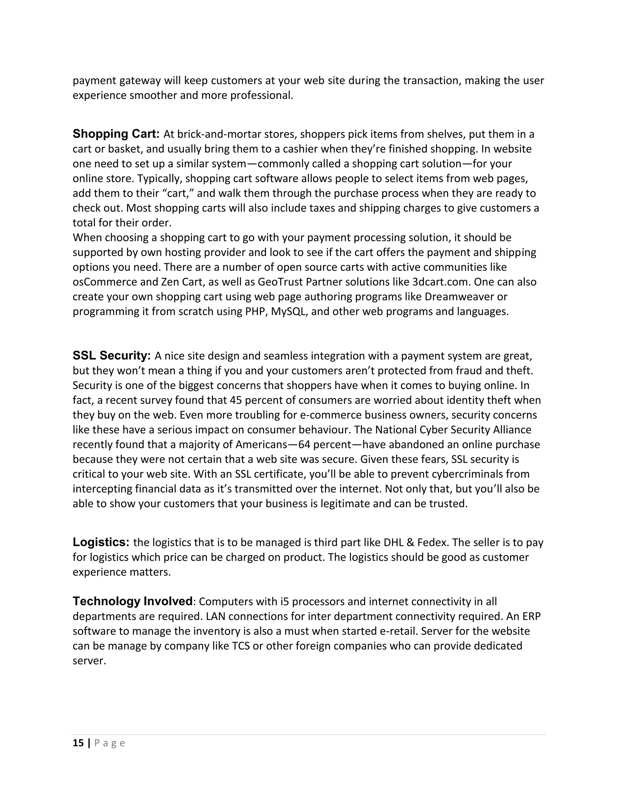 15 | P a g e
payment gateway will keep customers at your web site during the transaction, making the user
experience smoother and more professional.
Shopping Cart: At brick-and-mortar stores, shoppers pick items from shelves, put them in a
cart or basket, and usually bring them to a cashier when they’re finished shopping. In website
one need to set up a similar system—commonly called a shopping cart solution—for your
online store. Typically, shopping cart software allows people to select items from web pages,
add them to their “cart,” and walk them through the purchase process when they are ready to
check out. Most shopping carts will also include taxes and shipping charges to give customers a
total for their order.
When choosing a shopping cart to go with your payment processing solution, it should be
supported by own hosting provider and look to see if the cart offers the payment and shipping
options you need. There are a number of open source carts with active communities like
osCommerce and Zen Cart, as well as GeoTrust Partner solutions like 3dcart.com. One can also
create your own shopping cart using web page authoring programs like Dreamweaver or
programming it from scratch using PHP, MySQL, and other web programs and languages.
SSL Security: A nice site design and seamless integration with a payment system are great,
but they won’t mean a thing if you and your customers aren’t protected from fraud and theft.
Security is one of the biggest concerns that shoppers have when it comes to buying online. In
fact, a recent survey found that 45 percent of consumers are worried about identity theft when
they buy on the web. Even more troubling for e-commerce business owners, security concerns
like these have a serious impact on consumer behaviour. The National Cyber Security Alliance
recently found that a majority of Americans—64 percent—have abandoned an online purchase
because they were not certain that a web site was secure. Given these fears, SSL security is
critical to your web site. With an SSL certificate, you’ll be able to prevent cybercriminals from
intercepting financial data as it’s transmitted over the internet. Not only that, but you’ll also be
able to show your customers that your business is legitimate and can be trusted.
Logistics: the logistics that is to be managed is third part like DHL & Fedex. The seller is to pay
for logistics which price can be charged on product. The logistics should be good as customer
experience matters.
Technology Involved: Computers with i5 processors and internet connectivity in all
departments are required. LAN connections for inter department connectivity required. An ERP
software to manage the inventory is also a must when started e-retail. Server for the website
can be manage by company like TCS or other foreign companies who can provide dedicated
server.
 