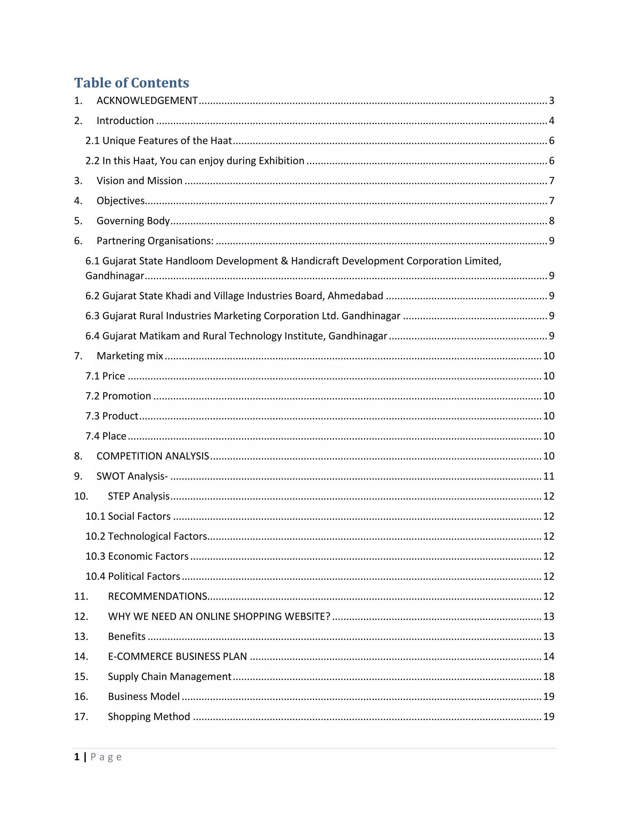 1 | P a g e
Table of Contents
1. ACKNOWLEDGEMENT...........................................................................................................................3
2. Introduction ..........................................................................................................................................4
2.1 Unique Features of the Haat...............................................................................................................6
2.2 In this Haat, You can enjoy during Exhibition .....................................................................................6
3. Vision and Mission ................................................................................................................................7
4. Objectives..............................................................................................................................................7
5. Governing Body.....................................................................................................................................8
6. Partnering Organisations: .....................................................................................................................9
6.1 Gujarat State Handloom Development & Handicraft Development Corporation Limited,
Gandhinagar..............................................................................................................................................9
6.2 Gujarat State Khadi and Village Industries Board, Ahmedabad .........................................................9
6.3 Gujarat Rural Industries Marketing Corporation Ltd. Gandhinagar ...................................................9
6.4 Gujarat Matikam and Rural Technology Institute, Gandhinagar........................................................9
7. Marketing mix.....................................................................................................................................10
7.1 Price ..................................................................................................................................................10
7.2 Promotion .........................................................................................................................................10
7.3 Product..............................................................................................................................................10
7.4 Place..................................................................................................................................................10
8. COMPETITION ANALYSIS.....................................................................................................................10
9. SWOT Analysis- ...................................................................................................................................11
10. STEP Analysis...................................................................................................................................12
10.1 Social Factors ..................................................................................................................................12
10.2 Technological Factors......................................................................................................................12
10.3 Economic Factors............................................................................................................................12
10.4 Political Factors...............................................................................................................................12
11. RECOMMENDATIONS......................................................................................................................12
12. WHY WE NEED AN ONLINE SHOPPING WEBSITE?..........................................................................13
13. Benefits ...........................................................................................................................................13
14. E-COMMERCE BUSINESS PLAN .......................................................................................................14
15. Supply Chain Management.............................................................................................................18
16. Business Model...............................................................................................................................19
17. Shopping Method ...........................................................................................................................19
 