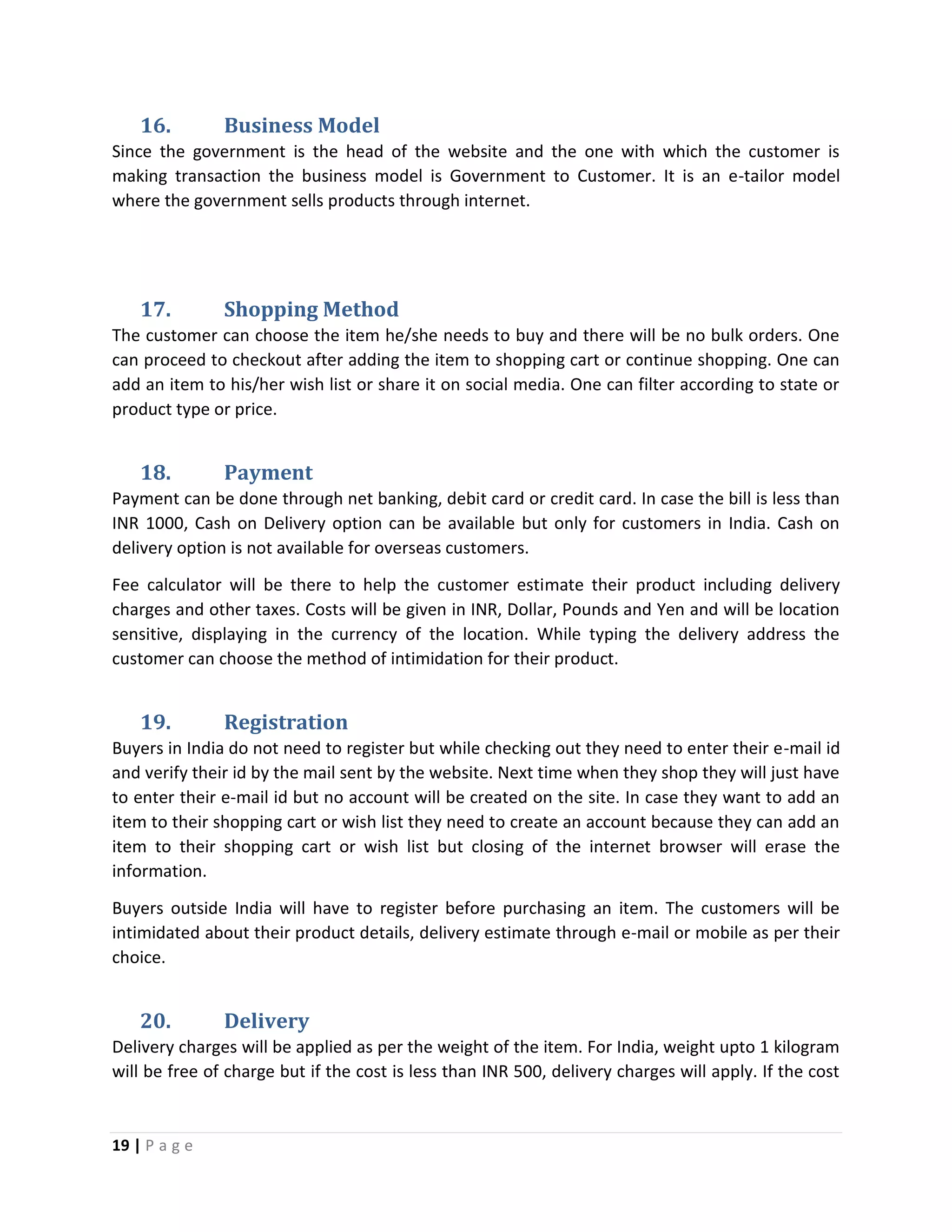 19 | P a g e
16. Business Model
Since the government is the head of the website and the one with which the customer is
making transaction the business model is Government to Customer. It is an e-tailor model
where the government sells products through internet.
17. Shopping Method
The customer can choose the item he/she needs to buy and there will be no bulk orders. One
can proceed to checkout after adding the item to shopping cart or continue shopping. One can
add an item to his/her wish list or share it on social media. One can filter according to state or
product type or price.
18. Payment
Payment can be done through net banking, debit card or credit card. In case the bill is less than
INR 1000, Cash on Delivery option can be available but only for customers in India. Cash on
delivery option is not available for overseas customers.
Fee calculator will be there to help the customer estimate their product including delivery
charges and other taxes. Costs will be given in INR, Dollar, Pounds and Yen and will be location
sensitive, displaying in the currency of the location. While typing the delivery address the
customer can choose the method of intimidation for their product.
19. Registration
Buyers in India do not need to register but while checking out they need to enter their e-mail id
and verify their id by the mail sent by the website. Next time when they shop they will just have
to enter their e-mail id but no account will be created on the site. In case they want to add an
item to their shopping cart or wish list they need to create an account because they can add an
item to their shopping cart or wish list but closing of the internet browser will erase the
information.
Buyers outside India will have to register before purchasing an item. The customers will be
intimidated about their product details, delivery estimate through e-mail or mobile as per their
choice.
20. Delivery
Delivery charges will be applied as per the weight of the item. For India, weight upto 1 kilogram
will be free of charge but if the cost is less than INR 500, delivery charges will apply. If the cost
 