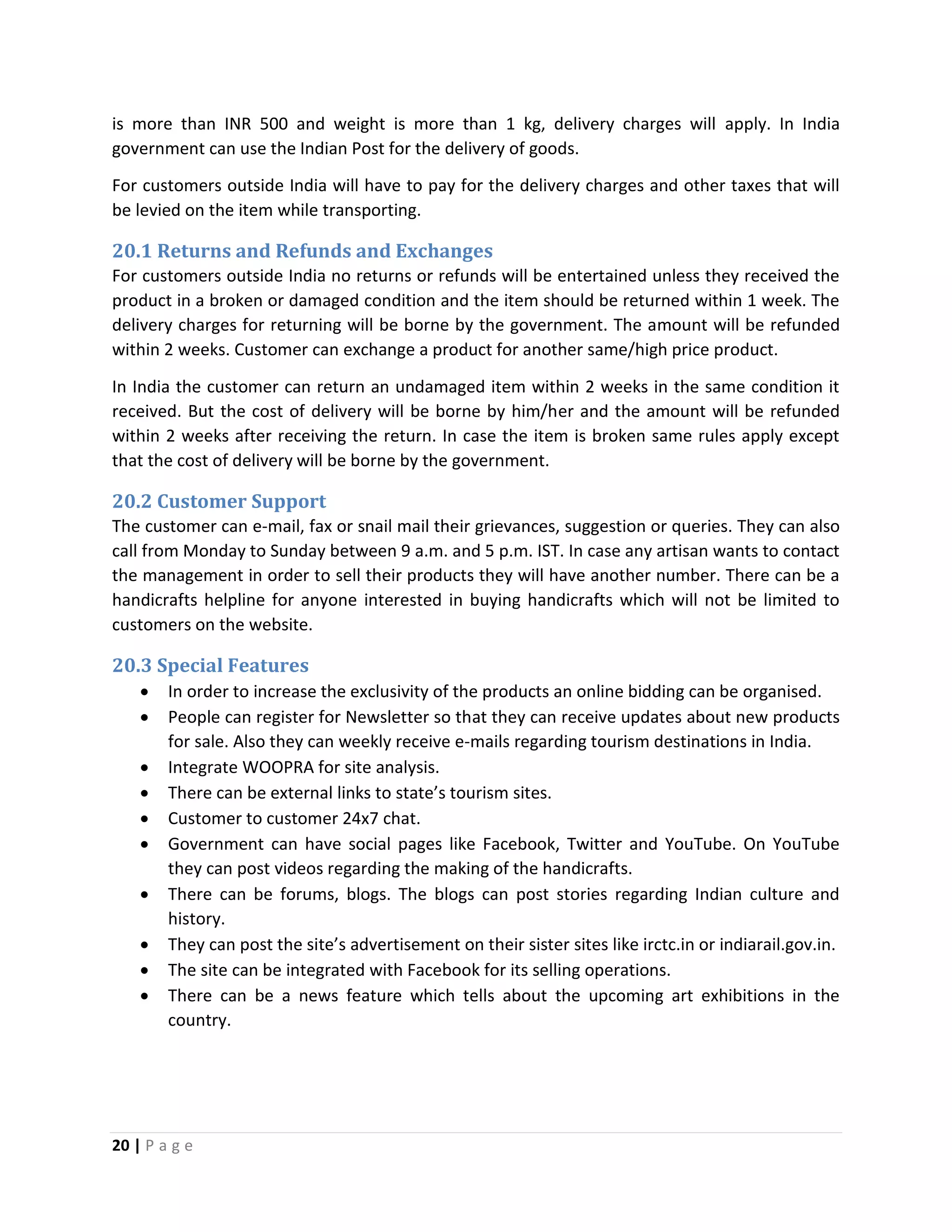 20 | P a g e
is more than INR 500 and weight is more than 1 kg, delivery charges will apply. In India
government can use the Indian Post for the delivery of goods.
For customers outside India will have to pay for the delivery charges and other taxes that will
be levied on the item while transporting.
20.1 Returns and Refunds and Exchanges
For customers outside India no returns or refunds will be entertained unless they received the
product in a broken or damaged condition and the item should be returned within 1 week. The
delivery charges for returning will be borne by the government. The amount will be refunded
within 2 weeks. Customer can exchange a product for another same/high price product.
In India the customer can return an undamaged item within 2 weeks in the same condition it
received. But the cost of delivery will be borne by him/her and the amount will be refunded
within 2 weeks after receiving the return. In case the item is broken same rules apply except
that the cost of delivery will be borne by the government.
20.2 Customer Support
The customer can e-mail, fax or snail mail their grievances, suggestion or queries. They can also
call from Monday to Sunday between 9 a.m. and 5 p.m. IST. In case any artisan wants to contact
the management in order to sell their products they will have another number. There can be a
handicrafts helpline for anyone interested in buying handicrafts which will not be limited to
customers on the website.
20.3 Special Features
 In order to increase the exclusivity of the products an online bidding can be organised.
 People can register for Newsletter so that they can receive updates about new products
for sale. Also they can weekly receive e-mails regarding tourism destinations in India.
 Integrate WOOPRA for site analysis.
 There can be external links to state’s tourism sites.
 Customer to customer 24x7 chat.
 Government can have social pages like Facebook, Twitter and YouTube. On YouTube
they can post videos regarding the making of the handicrafts.
 There can be forums, blogs. The blogs can post stories regarding Indian culture and
history.
 They can post the site’s advertisement on their sister sites like irctc.in or indiarail.gov.in.
 The site can be integrated with Facebook for its selling operations.
 There can be a news feature which tells about the upcoming art exhibitions in the
country.
 
