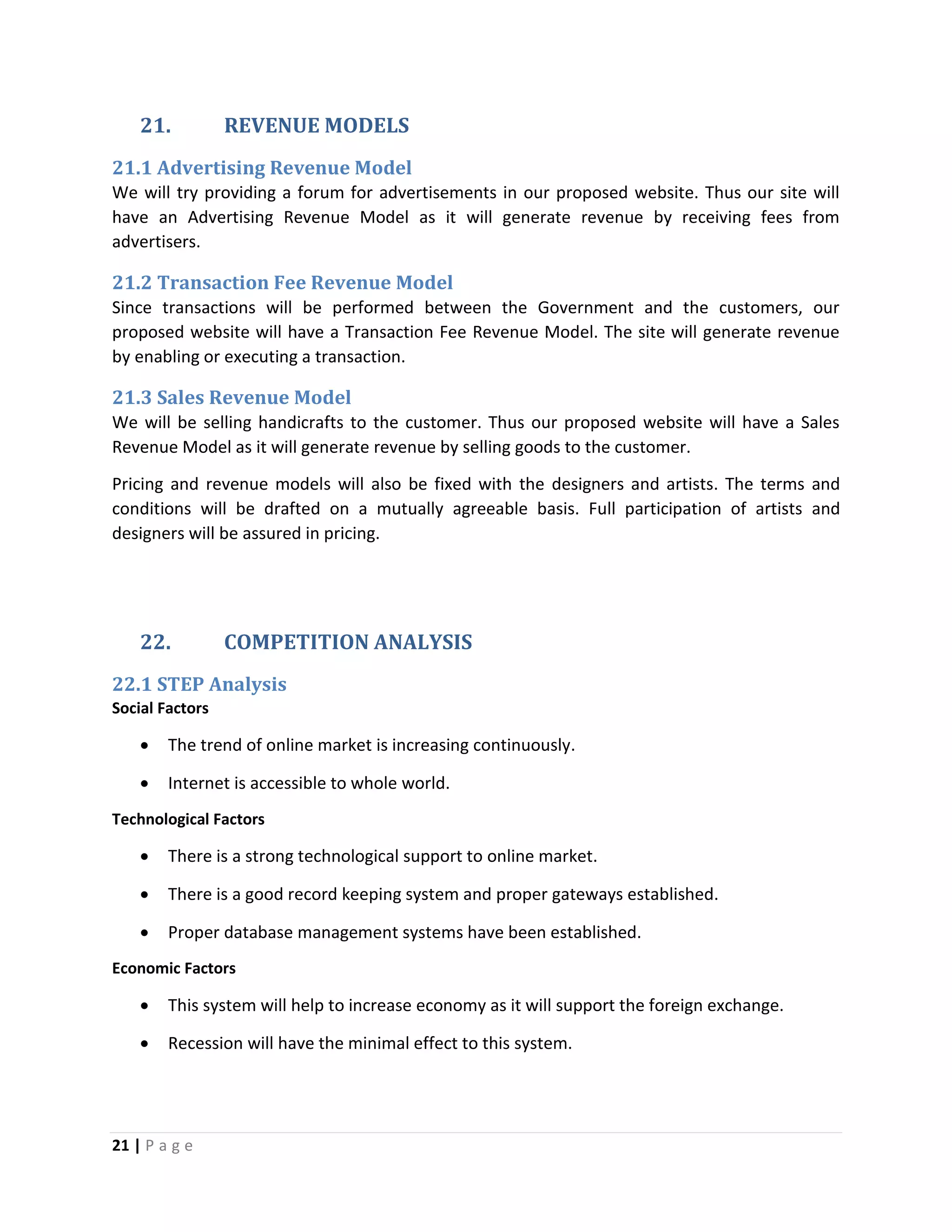 21 | P a g e
21. REVENUE MODELS
21.1 Advertising Revenue Model
We will try providing a forum for advertisements in our proposed website. Thus our site will
have an Advertising Revenue Model as it will generate revenue by receiving fees from
advertisers.
21.2 Transaction Fee Revenue Model
Since transactions will be performed between the Government and the customers, our
proposed website will have a Transaction Fee Revenue Model. The site will generate revenue
by enabling or executing a transaction.
21.3 Sales Revenue Model
We will be selling handicrafts to the customer. Thus our proposed website will have a Sales
Revenue Model as it will generate revenue by selling goods to the customer.
Pricing and revenue models will also be fixed with the designers and artists. The terms and
conditions will be drafted on a mutually agreeable basis. Full participation of artists and
designers will be assured in pricing.
22. COMPETITION ANALYSIS
22.1 STEP Analysis
Social Factors
 The trend of online market is increasing continuously.
 Internet is accessible to whole world.
Technological Factors
 There is a strong technological support to online market.
 There is a good record keeping system and proper gateways established.
 Proper database management systems have been established.
Economic Factors
 This system will help to increase economy as it will support the foreign exchange.
 Recession will have the minimal effect to this system.
 