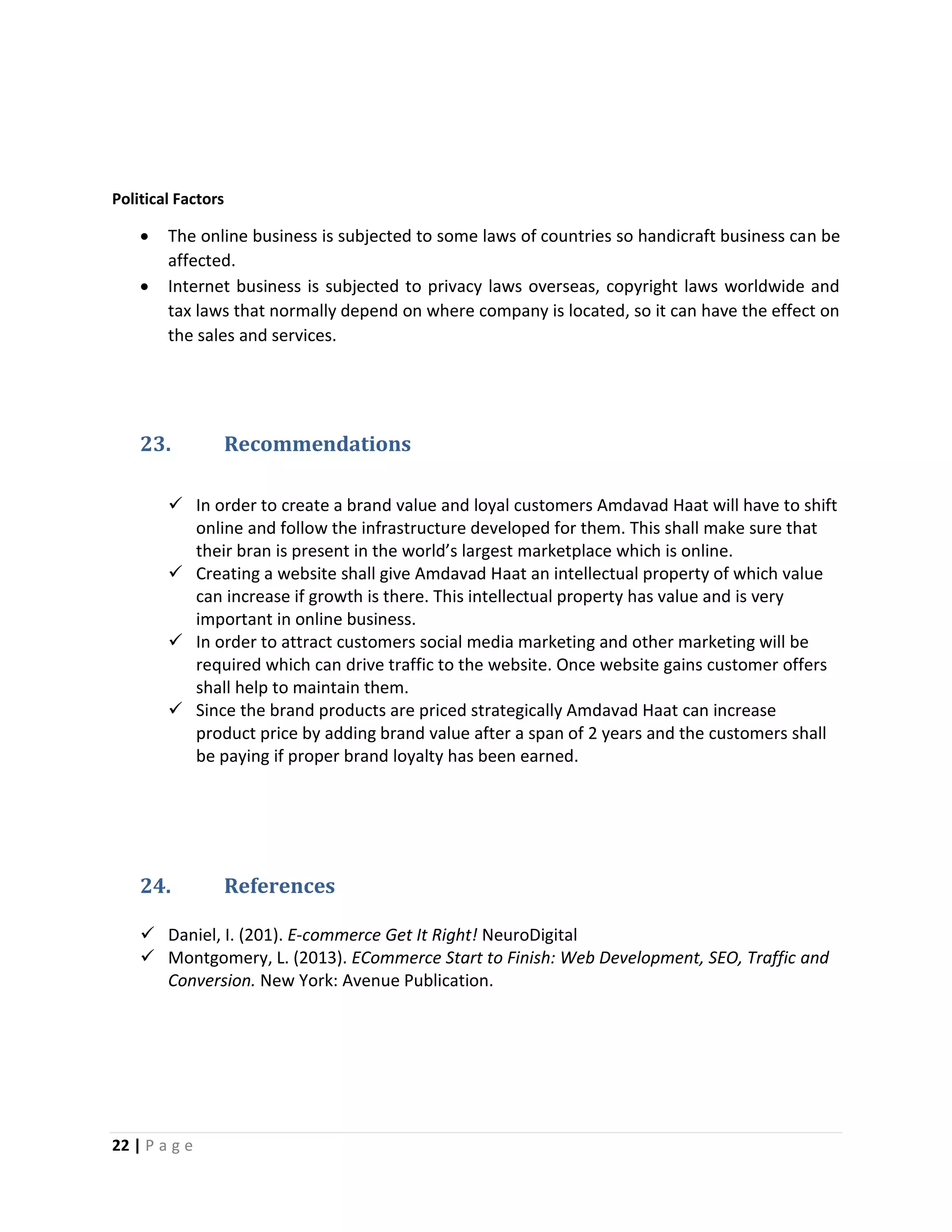 22 | P a g e
Political Factors
 The online business is subjected to some laws of countries so handicraft business can be
affected.
 Internet business is subjected to privacy laws overseas, copyright laws worldwide and
tax laws that normally depend on where company is located, so it can have the effect on
the sales and services.
23. Recommendations
 In order to create a brand value and loyal customers Amdavad Haat will have to shift
online and follow the infrastructure developed for them. This shall make sure that
their bran is present in the world’s largest marketplace which is online.
 Creating a website shall give Amdavad Haat an intellectual property of which value
can increase if growth is there. This intellectual property has value and is very
important in online business.
 In order to attract customers social media marketing and other marketing will be
required which can drive traffic to the website. Once website gains customer offers
shall help to maintain them.
 Since the brand products are priced strategically Amdavad Haat can increase
product price by adding brand value after a span of 2 years and the customers shall
be paying if proper brand loyalty has been earned.
24. References
 Daniel, I. (201). E-commerce Get It Right! NeuroDigital
 Montgomery, L. (2013). ECommerce Start to Finish: Web Development, SEO, Traffic and
Conversion. New York: Avenue Publication.
 