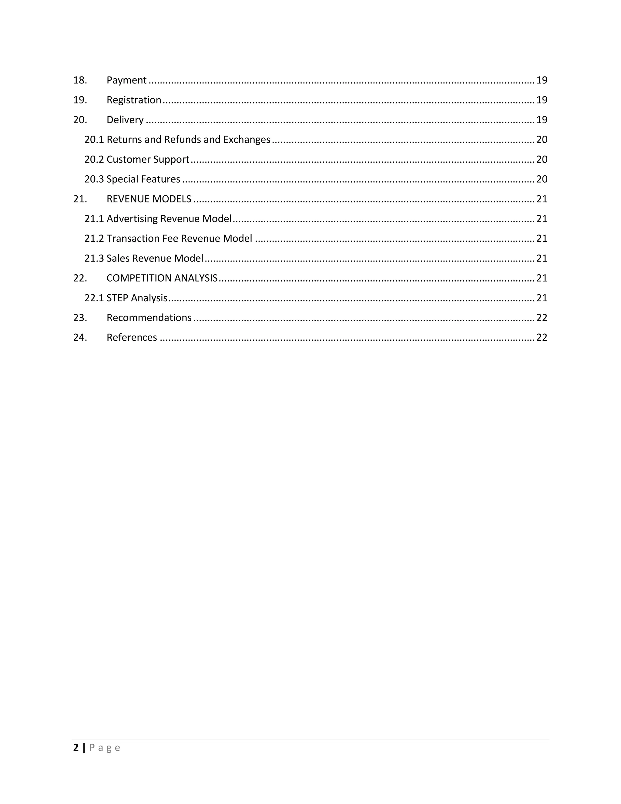 2 | P a g e
18. Payment..........................................................................................................................................19
19. Registration.....................................................................................................................................19
20. Delivery ...........................................................................................................................................19
20.1 Returns and Refunds and Exchanges..............................................................................................20
20.2 Customer Support...........................................................................................................................20
20.3 Special Features..............................................................................................................................20
21. REVENUE MODELS ..........................................................................................................................21
21.1 Advertising Revenue Model............................................................................................................21
21.2 Transaction Fee Revenue Model ....................................................................................................21
21.3 Sales Revenue Model......................................................................................................................21
22. COMPETITION ANALYSIS.................................................................................................................21
22.1 STEP Analysis...................................................................................................................................21
23. Recommendations..........................................................................................................................22
24. References ......................................................................................................................................22
 