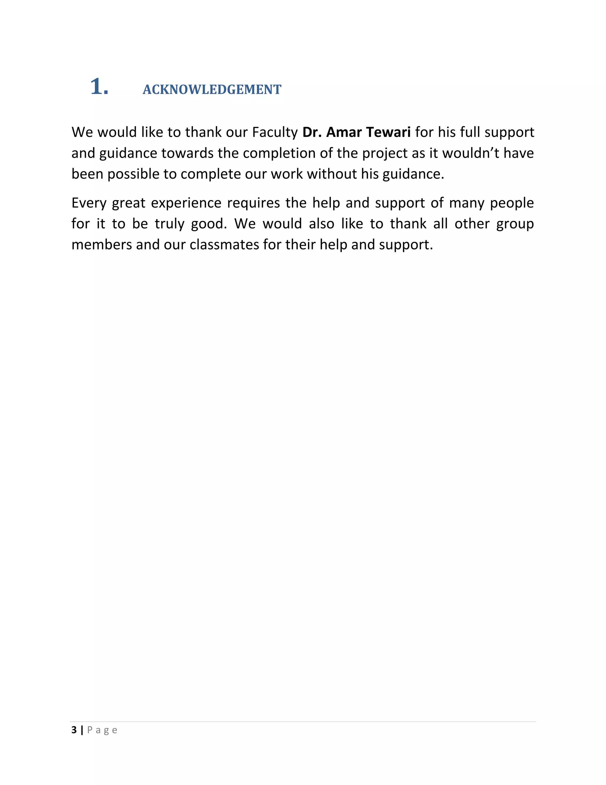 3 | P a g e
1. ACKNOWLEDGEMENT
We would like to thank our Faculty Dr. Amar Tewari for his full support
and guidance towards the completion of the project as it wouldn’t have
been possible to complete our work without his guidance.
Every great experience requires the help and support of many people
for it to be truly good. We would also like to thank all other group
members and our classmates for their help and support.
 