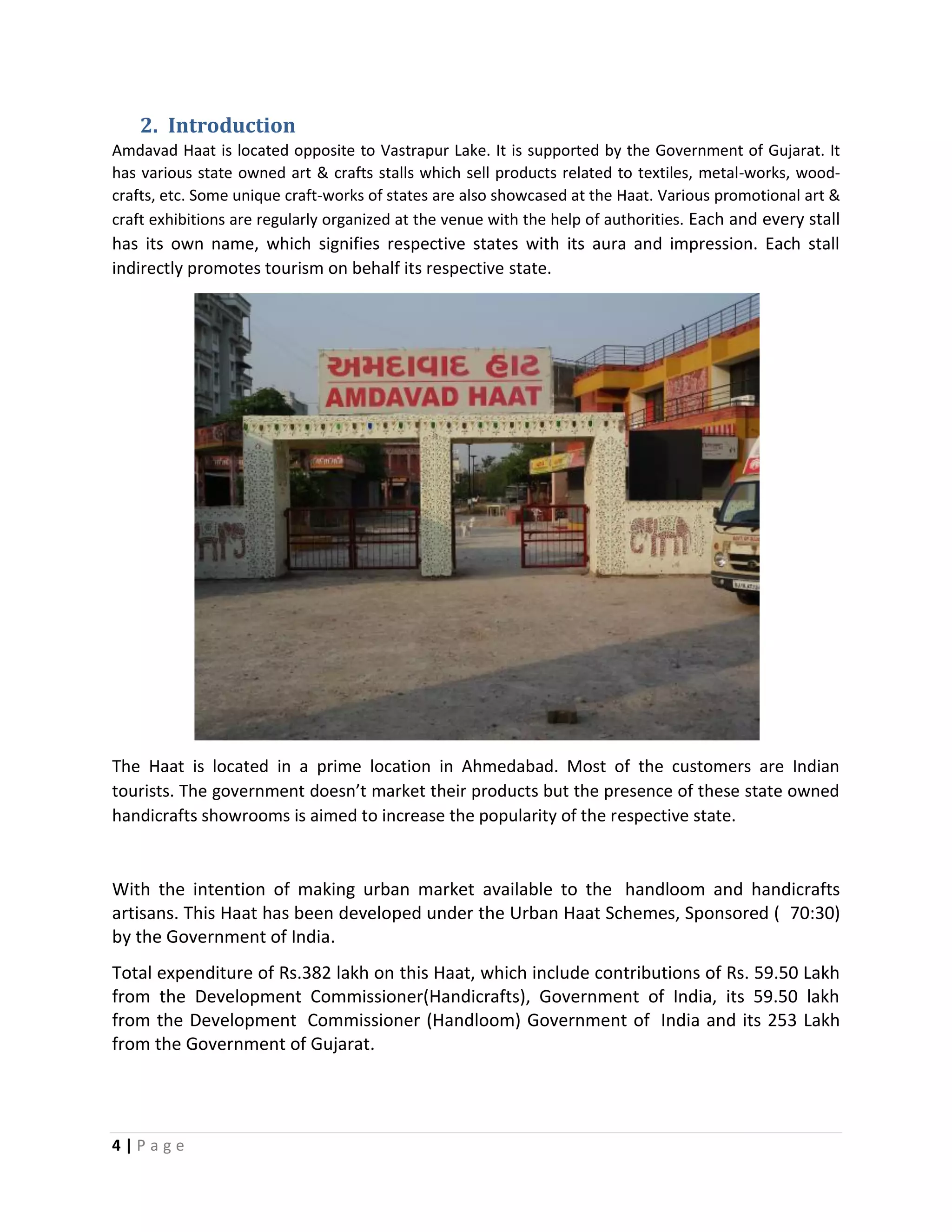 4 | P a g e
2. Introduction
Amdavad Haat is located opposite to Vastrapur Lake. It is supported by the Government of Gujarat. It
has various state owned art & crafts stalls which sell products related to textiles, metal-works, wood-
crafts, etc. Some unique craft-works of states are also showcased at the Haat. Various promotional art &
craft exhibitions are regularly organized at the venue with the help of authorities. Each and every stall
has its own name, which signifies respective states with its aura and impression. Each stall
indirectly promotes tourism on behalf its respective state.
The Haat is located in a prime location in Ahmedabad. Most of the customers are Indian
tourists. The government doesn’t market their products but the presence of these state owned
handicrafts showrooms is aimed to increase the popularity of the respective state.
With the intention of making urban market available to the handloom and handicrafts
artisans. This Haat has been developed under the Urban Haat Schemes, Sponsored ( 70:30)
by the Government of India.
Total expenditure of Rs.382 lakh on this Haat, which include contributions of Rs. 59.50 Lakh
from the Development Commissioner(Handicrafts), Government of India, its 59.50 lakh
from the Development Commissioner (Handloom) Government of India and its 253 Lakh
from the Government of Gujarat.
 