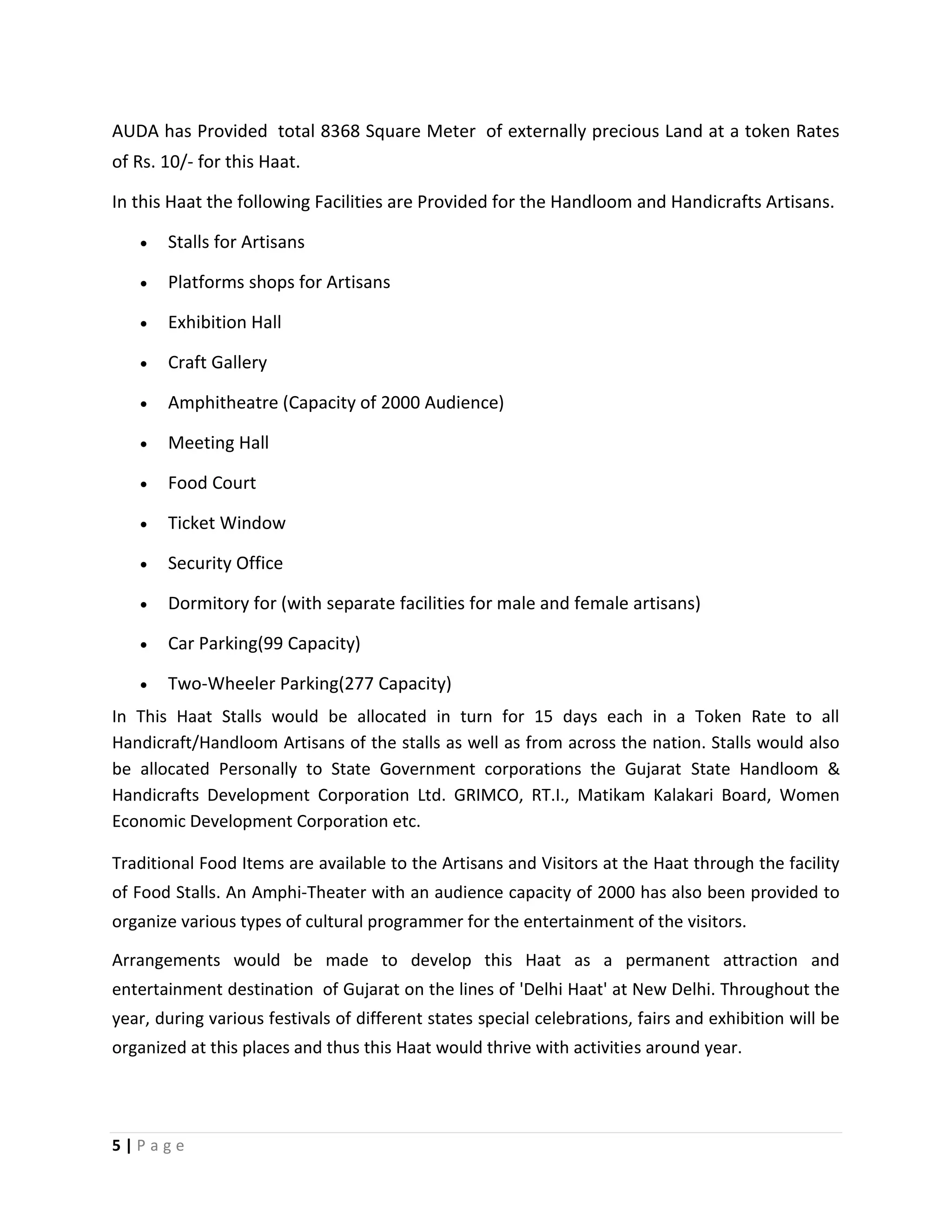 5 | P a g e
AUDA has Provided total 8368 Square Meter of externally precious Land at a token Rates
of Rs. 10/- for this Haat.
In this Haat the following Facilities are Provided for the Handloom and Handicrafts Artisans.
 Stalls for Artisans
 Platforms shops for Artisans
 Exhibition Hall
 Craft Gallery
 Amphitheatre (Capacity of 2000 Audience)
 Meeting Hall
 Food Court
 Ticket Window
 Security Office
 Dormitory for (with separate facilities for male and female artisans)
 Car Parking(99 Capacity)
 Two-Wheeler Parking(277 Capacity)
In This Haat Stalls would be allocated in turn for 15 days each in a Token Rate to all
Handicraft/Handloom Artisans of the stalls as well as from across the nation. Stalls would also
be allocated Personally to State Government corporations the Gujarat State Handloom &
Handicrafts Development Corporation Ltd. GRIMCO, RT.I., Matikam Kalakari Board, Women
Economic Development Corporation etc.
Traditional Food Items are available to the Artisans and Visitors at the Haat through the facility
of Food Stalls. An Amphi-Theater with an audience capacity of 2000 has also been provided to
organize various types of cultural programmer for the entertainment of the visitors.
Arrangements would be made to develop this Haat as a permanent attraction and
entertainment destination of Gujarat on the lines of 'Delhi Haat' at New Delhi. Throughout the
year, during various festivals of different states special celebrations, fairs and exhibition will be
organized at this places and thus this Haat would thrive with activities around year.
 