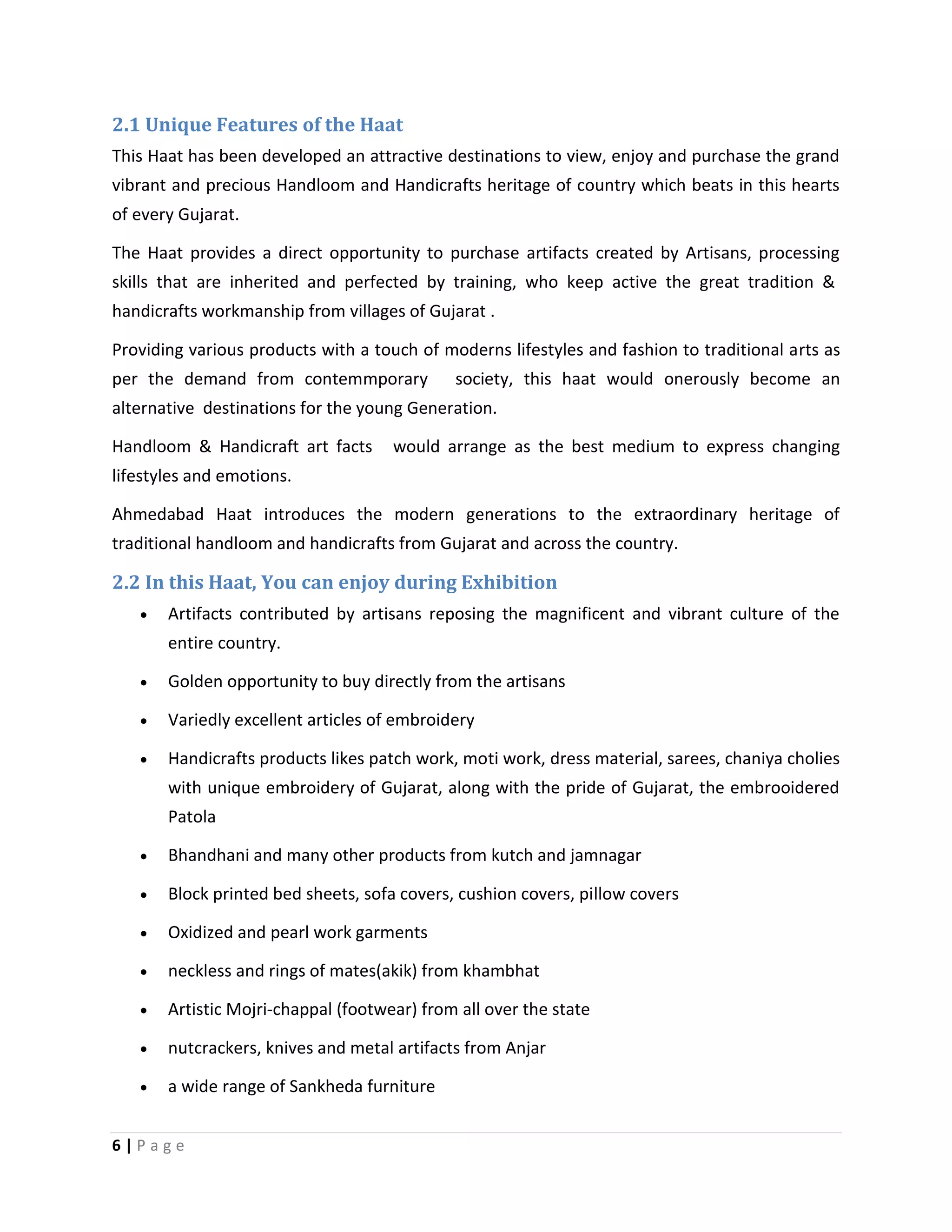 6 | P a g e
2.1 Unique Features of the Haat
This Haat has been developed an attractive destinations to view, enjoy and purchase the grand
vibrant and precious Handloom and Handicrafts heritage of country which beats in this hearts
of every Gujarat.
The Haat provides a direct opportunity to purchase artifacts created by Artisans, processing
skills that are inherited and perfected by training, who keep active the great tradition &
handicrafts workmanship from villages of Gujarat .
Providing various products with a touch of moderns lifestyles and fashion to traditional arts as
per the demand from contemmporary society, this haat would onerously become an
alternative destinations for the young Generation.
Handloom & Handicraft art facts would arrange as the best medium to express changing
lifestyles and emotions.
Ahmedabad Haat introduces the modern generations to the extraordinary heritage of
traditional handloom and handicrafts from Gujarat and across the country.
2.2 In this Haat, You can enjoy during Exhibition
 Artifacts contributed by artisans reposing the magnificent and vibrant culture of the
entire country.
 Golden opportunity to buy directly from the artisans
 Variedly excellent articles of embroidery
 Handicrafts products likes patch work, moti work, dress material, sarees, chaniya cholies
with unique embroidery of Gujarat, along with the pride of Gujarat, the embrooidered
Patola
 Bhandhani and many other products from kutch and jamnagar
 Block printed bed sheets, sofa covers, cushion covers, pillow covers
 Oxidized and pearl work garments
 neckless and rings of mates(akik) from khambhat
 Artistic Mojri-chappal (footwear) from all over the state
 nutcrackers, knives and metal artifacts from Anjar
 a wide range of Sankheda furniture
 