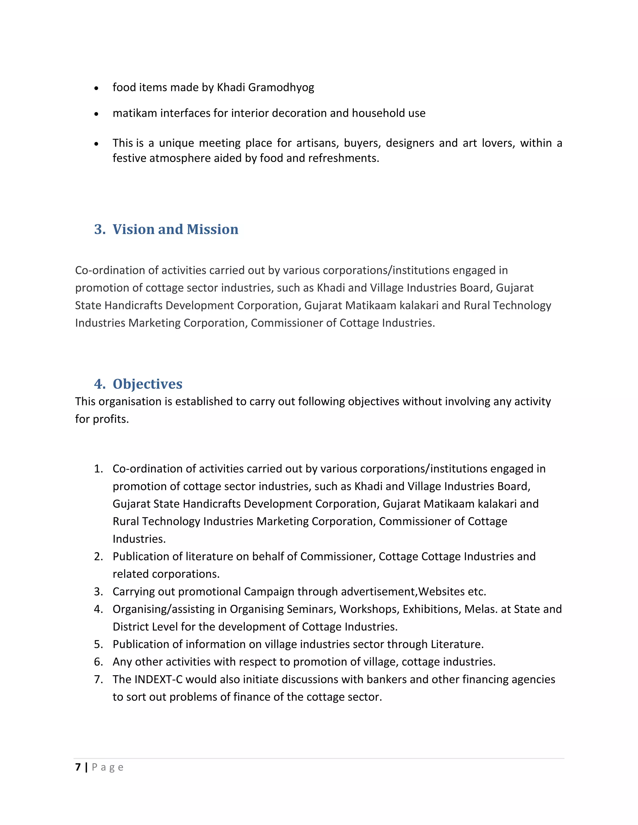 7 | P a g e
 food items made by Khadi Gramodhyog
 matikam interfaces for interior decoration and household use
 This is a unique meeting place for artisans, buyers, designers and art lovers, within a
festive atmosphere aided by food and refreshments.
3. Vision and Mission
Co-ordination of activities carried out by various corporations/institutions engaged in
promotion of cottage sector industries, such as Khadi and Village Industries Board, Gujarat
State Handicrafts Development Corporation, Gujarat Matikaam kalakari and Rural Technology
Industries Marketing Corporation, Commissioner of Cottage Industries.
4. Objectives
This organisation is established to carry out following objectives without involving any activity
for profits.
1. Co-ordination of activities carried out by various corporations/institutions engaged in
promotion of cottage sector industries, such as Khadi and Village Industries Board,
Gujarat State Handicrafts Development Corporation, Gujarat Matikaam kalakari and
Rural Technology Industries Marketing Corporation, Commissioner of Cottage
Industries.
2. Publication of literature on behalf of Commissioner, Cottage Cottage Industries and
related corporations.
3. Carrying out promotional Campaign through advertisement,Websites etc.
4. Organising/assisting in Organising Seminars, Workshops, Exhibitions, Melas. at State and
District Level for the development of Cottage Industries.
5. Publication of information on village industries sector through Literature.
6. Any other activities with respect to promotion of village, cottage industries.
7. The INDEXT-C would also initiate discussions with bankers and other financing agencies
to sort out problems of finance of the cottage sector.
 