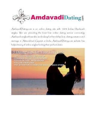 AmdavadiDating.com is an online dating site with 100% Indian/Amdavadi
singles. We are providing the best free online dating service connecting
Amdavadi singles those who are looking forfriendship, love, dating, romance and
marriage in Ahmedabad, Gujarat or India, AmdavadiDating.com website has
helped many of online singles finding theirperfectdates
 