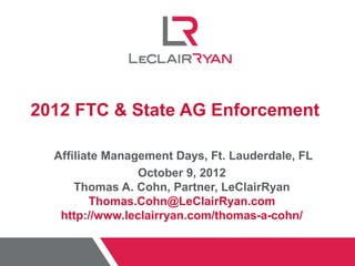 2012 FTC & State AG Enforcement

  Affiliate Management Days, Ft. Lauderdale, FL
                 October 9, 2012
      Thomas A. Cohn, Partner, LeClairRyan
         Thomas.Cohn@LeClairRyan.com
   http://www.leclairryan.com/thomas-a-cohn/
 