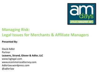 Managing Risk:
Legal Issues for Merchants & Affiliate Managers
Presented By:

David Adler
Partner
Leavens, Strand, Glover & Adler, LLC
www.lsglegal.com
www.ecommerceattorney.com
Adlerlaw.wordpress.com
@adlerlaw
 