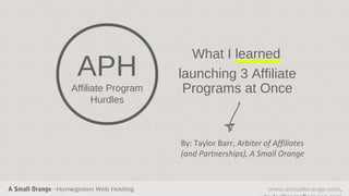 What I learned
                    APH                 launching 3 Affiliate
                  Affiliate Program      Programs at Once
                        Hurdles



                                        By: Taylor Barr, Arbiter of Affiliates
                                        (and Partnerships), A Small Orange



A Small Orange –Homegrown Web Hosting                             www.asmallorange.com,
 