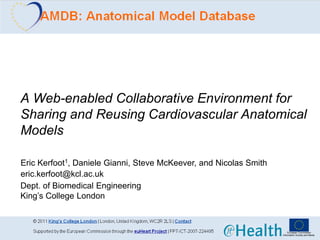 A Web-enabled Collaborative Environment for
Sharing and Reusing Cardiovascular Anatomical
Models

Eric Kerfoot1, Daniele Gianni, Steve McKeever, and Nicolas Smith
eric.kerfoot@kcl.ac.uk
Dept. of Biomedical Engineering
King’s College London
 