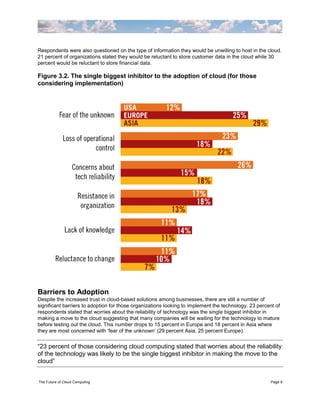 Respondents were also questioned on the type of information they would be unwilling to host in the cloud.
21 percent of organizations stated they would be reluctant to store customer data in the cloud while 30
percent would be reluctant to store financial data.

Figure 3.2. The single biggest inhibitor to the adoption of cloud (for those
considering implementation)




Barriers to Adoption
Despite the increased trust in cloud-based solutions among businesses, there are still a number of
significant barriers to adoption for those organizations looking to implement the technology. 23 percent of
respondents stated that worries about the reliability of technology was the single biggest inhibitor in
making a move to the cloud suggesting that many companies will be waiting for the technology to mature
before testing out the cloud. This number drops to 15 percent in Europe and 18 percent in Asia where
they are most concerned with „fear of the unknown‟ (29 percent Asia, 25 percent Europe).


“23 percent of those considering cloud computing stated that worries about the reliability
of the technology was likely to be the single biggest inhibitor in making the move to the
cloud”


The Future of Cloud Computing                                                                         Page 9
 