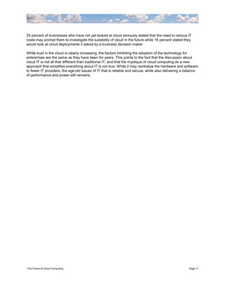 25 percent of businesses who have not yet looked at cloud seriously stated that the need to reduce IT
costs may prompt them to investigate the suitability of cloud in the future while 18 percent stated they
would look at cloud deployments if asked by a business decision maker.

While trust in the cloud is clearly increasing, the factors inhibiting the adoption of the technology for
enterprises are the same as they have been for years. This points to the fact that the discussion about
cloud IT is not all that different than traditional IT, and that the mystique of cloud computing as a new
approach that simplifies everything about IT is not true. While it may centralize the hardware and software
to fewer IT providers, the age-old issues of IT that is reliable and secure, while also delivering a balance
of performance and power still remains.




The Future of Cloud Computing                                                                         Page 11
 