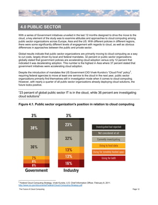 4.0 PUBLIC SECTOR
With a series of Government initiatives unveiled in the last 12 months designed to drive the move to the
cloud, a key element of the study was to examine attitudes and approaches to cloud computing among
public sector organizations across Europe, Asia and the US. With different policies in different regions,
there were some significantly different levels of engagement with regards to cloud, as well as obvious
differences in approaches between the public and private sector.

Global results indicate that public sector organizations are primarily moving to cloud computing as a way
to cut costs, largely driven by local and federal mandates. 32 percent or public sector organizations
globally stated that government policies are accelerating cloud adoption versus only 12 percent that
indicated it was decelerating adoption. This number is the highest in Asia where 37 percent stated that
government initiatives were accelerating cloud adoption.
                                                                                                     2
Despite the introduction of mandates like US Government CIO Vivek Kundra‟s “Cloud First” policy ,
requiring federal agencies to move at least one service to the cloud in the next year, public sector
organizations primarily find themselves still in investigation mode when it comes to cloud computing.
However, with nearly a quarter of all public sector organizations already deploying cloud solutions, the
future looks positive.


“23 percent of global public sector IT is in the cloud, while 36 percent are investigating
cloud solutions”

Figure 4.1. Public sector organization's position in relation to cloud computing




2
 Federal Cloud Computing Strategy, Vivek Kundra, U.S. Chief Information Officer, February 8, 2011.
http://www.cio.gov/documents/Federal-Cloud-Computing-Strategy.pdf
The Future of Cloud Computing                                                                            Page 12
 