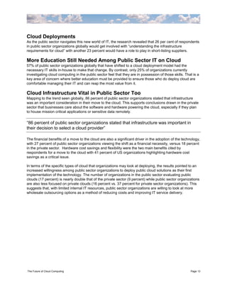 Cloud Deployments
As the public sector navigates this new world of IT, the research revealed that 26 per cent of respondents
in public sector organizations globally would get involved with “understanding the infrastructure
requirements for cloud” with another 23 percent would have a role to play in short-listing suppliers.

More Education Still Needed Among Public Sector IT on Cloud
57% of public sector organizations globally that have shifted to a cloud deployment model had the
necessary IT skills in-house to make that change. By contrast, only 25% of organizations currently
investigating cloud computing in the public sector feel that they are in possession of those skills. That is a
key area of concern where better education must be provided to ensure those who do deploy cloud are
comfortable managing their IT and can reap the most value from it.

Cloud Infrastructure Vital in Public Sector Too
Mapping to the trend seen globally, 86 percent of public sector organizations stated that infrastructure
was an important consideration in their move to the cloud. This supports conclusions drawn in the private
sector that businesses care about the software and hardware powering the cloud, especially if they plan
to house mission critical applications or sensitive data remotely.


“86 percent of public sector organizations stated that infrastructure was important in
their decision to select a cloud provider”

The financial benefits of a move to the cloud are also a significant driver in the adoption of the technology,
with 27 percent of public sector organizations viewing the shift as a financial necessity, versus 18 percent
in the private sector. Hardware cost savings and flexibility were the two main benefits cited by
respondents for a move to the cloud with 41 percent of US organizations highlighting hardware cost
savings as a critical issue.

In terms of the specific types of cloud that organizations may look at deploying, the results pointed to an
increased willingness among public sector organizations to deploy public cloud solutions as their first
implementation of the technology. The number of organizations in the public sector evaluating public
clouds (17 percent) is nearly double that of the private sector (9 percent) while public sector organizations
are also less focused on private clouds (16 percent vs. 37 percent for private sector organizations). This
suggests that, with limited internal IT resources, public sector organizations are willing to look at more
wholesale outsourcing options as a method of reducing costs and improving IT service delivery.




The Future of Cloud Computing                                                                           Page 13
 