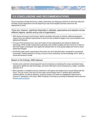 5.0 CONCLUSIONS AND RECOMMENDATIONS
Cloud computing is finally becoming a reality. Businesses are deploying solutions to host store data and
remotely access applications and are beginning to see some tangible business value from the
deployment of cloud.


There are, however, significant disparities in attitudes, approaches and adoption across
different regions, sectors and by size of organization:
• With diverse economic environments, federal mandates and levels of maturity, different geographic
  regions have very different approaches to cloud and are at different stages in the cloud evaluation and
  deployment lifecycle.
• The size of the business has a very real impact on how organizations are looking to deploy the
  technology. While smaller organizations generally have smaller budgets and less resource to draw on
  than their larger counterparts, their agility has allowed them to more quickly adapt and move to cloud-
  based technologies.
• And finally public sector organizations have their own set of priorities when compared to commercial
  businesses. Federal pressure is driving a move to cloud computing, but the knowledge and IT skills in-
  house still remains a hurdle.


Based on the findings, AMD believes:
• Vendors and customers should approach cloud computing by evaluating the unique workloads being
  deployed to identify the right technology, and avoid referring to cloud computing as a single, consistent
  approach to IT
• More education is needed to ensure customers in all regions and sectors are on equal footing with the
  cloud. This can come in the form of more clear communication from IT vendors about what their
  solutions deliver, as well as webinars, in-person events, and hands-on engagement about how to
  improve IT operations in the cloud. AMD is leading in this area by providing a dedicated online resource
  at www.amd.com/cloud.




The Future of Cloud Computing                                                                         Page 16
 