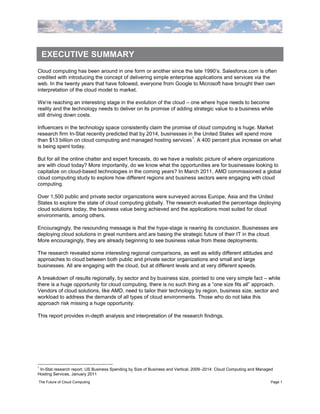 EXECUTIVE SUMMARY
Cloud computing has been around in one form or another since the late 1990‟s. Salesforce.com is often
credited with introducing the concept of delivering simple enterprise applications and services via the
web. In the twenty years that have followed, everyone from Google to Microsoft have brought their own
interpretation of the cloud model to market.

We‟re reaching an interesting stage in the evolution of the cloud – one where hype needs to become
reality and the technology needs to deliver on its promise of adding strategic value to a business while
still driving down costs.

Influencers in the technology space consistently claim the promise of cloud computing is huge. Market
research firm In-Stat recently predicted that by 2014, businesses in the United States will spend more
                                                                    1
than $13 billion on cloud computing and managed hosting services . A 400 percent plus increase on what
is being spent today.

But for all the online chatter and expert forecasts, do we have a realistic picture of where organizations
are with cloud today? More importantly, do we know what the opportunities are for businesses looking to
capitalize on cloud-based technologies in the coming years? In March 2011, AMD commissioned a global
cloud computing study to explore how different regions and business sectors were engaging with cloud
computing.

Over 1,500 public and private sector organizations were surveyed across Europe, Asia and the United
States to explore the state of cloud computing globally. The research evaluated the percentage deploying
cloud solutions today, the business value being achieved and the applications most suited for cloud
environments, among others.

Encouragingly, the resounding message is that the hype-stage is nearing its conclusion. Businesses are
deploying cloud solutions in great numbers and are basing the strategic future of their IT in the cloud.
More encouragingly, they are already beginning to see business value from these deployments.

The research revealed some interesting regional comparisons, as well as wildly different attitudes and
approaches to cloud between both public and private sector organizations and small and large
businesses. All are engaging with the cloud, but at different levels and at very different speeds.

A breakdown of results regionally, by sector and by business size, pointed to one very simple fact – while
there is a huge opportunity for cloud computing, there is no such thing as a “one size fits all” approach.
Vendors of cloud solutions, like AMD, need to tailor their technology by region, business size, sector and
workload to address the demands of all types of cloud environments. Those who do not take this
approach risk missing a huge opportunity.

This report provides in-depth analysis and interpretation of the research findings.




1
 In-Stat research report, US Business Spending by Size of Business and Vertical, 2009–2014: Cloud Computing and Managed
Hosting Services, January 2011
The Future of Cloud Computing                                                                                        Page 1
 