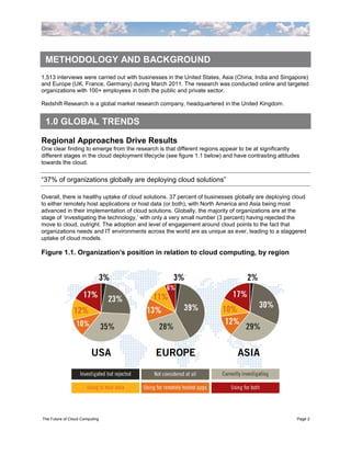 METHODOLOGY AND BACKGROUND
1,513 interviews were carried out with businesses in the United States, Asia (China, India and Singapore)
and Europe (UK, France, Germany) during March 2011. The research was conducted online and targeted
organizations with 100+ employees in both the public and private sector.

Redshift Research is a global market research company, headquartered in the United Kingdom.


 1.0 GLOBAL TRENDS

Regional Approaches Drive Results
One clear finding to emerge from the research is that different regions appear to be at significantly
different stages in the cloud deployment lifecycle (see figure 1.1 below) and have contrasting attitudes
towards the cloud.


“37% of organizations globally are deploying cloud solutions”

Overall, there is healthy uptake of cloud solutions. 37 percent of businesses globally are deploying cloud
to either remotely host applications or host data (or both), with North America and Asia being most
advanced in their implementation of cloud solutions. Globally, the majority of organizations are at the
stage of „investigating the technology,‟ with only a very small number (3 percent) having rejected the
move to cloud, outright. The adoption and level of engagement around cloud points to the fact that
organizations needs and IT environments across the world are as unique as ever, leading to a staggered
uptake of cloud models.

Figure 1.1. Organization's position in relation to cloud computing, by region




The Future of Cloud Computing                                                                          Page 2
 