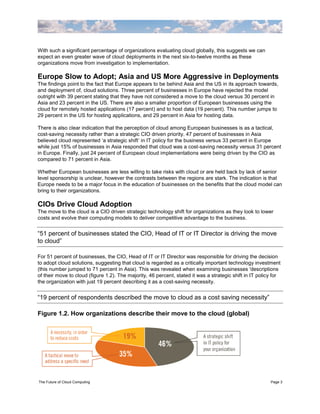 With such a significant percentage of organizations evaluating cloud globally, this suggests we can
expect an even greater wave of cloud deployments in the next six-to-twelve months as these
organizations move from investigation to implementation.

Europe Slow to Adopt; Asia and US More Aggressive in Deployments
The findings point to the fact that Europe appears to be behind Asia and the US in its approach towards,
and deployment of, cloud solutions. Three percent of businesses in Europe have rejected the model
outright with 39 percent stating that they have not considered a move to the cloud versus 30 percent in
Asia and 23 percent in the US. There are also a smaller proportion of European businesses using the
cloud for remotely hosted applications (17 percent) and to host data (19 percent). This number jumps to
29 percent in the US for hosting applications, and 29 percent in Asia for hosting data.

There is also clear indication that the perception of cloud among European businesses is as a tactical,
cost-saving necessity rather than a strategic CIO driven priority. 47 percent of businesses in Asia
believed cloud represented „a strategic shift‟ in IT policy for the business versus 33 percent in Europe
while just 15% of businesses in Asia responded that cloud was a cost-saving necessity versus 31 percent
in Europe. Finally, just 24 percent of European cloud implementations were being driven by the CIO as
compared to 71 percent in Asia.

Whether European businesses are less willing to take risks with cloud or are held back by lack of senior
level sponsorship is unclear, however the contrasts between the regions are stark. The indication is that
Europe needs to be a major focus in the education of businesses on the benefits that the cloud model can
bring to their organizations.

CIOs Drive Cloud Adoption
The move to the cloud is a CIO driven strategic technology shift for organizations as they look to lower
costs and evolve their computing models to deliver competitive advantage to the business.


“51 percent of businesses stated the CIO, Head of IT or IT Director is driving the move
to cloud”

For 51 percent of businesses, the CIO, Head of IT or IT Director was responsible for driving the decision
to adopt cloud solutions, suggesting that cloud is regarded as a critically important technology investment
(this number jumped to 71 percent in Asia). This was revealed when examining businesses 'descriptions
of their move to cloud (figure 1.2). The majority, 46 percent, stated it was a strategic shift in IT policy for
the organization with just 19 percent describing it as a cost-saving necessity.


“19 percent of respondents described the move to cloud as a cost saving necessity”

Figure 1.2. How organizations describe their move to the cloud (global)




The Future of Cloud Computing                                                                             Page 3
 