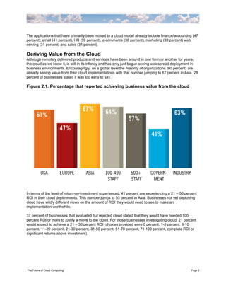 The applications that have primarily been moved to a cloud model already include finance/accounting (47
percent), email (41 percent), HR (39 percent), e-commerce (36 percent), marketing (33 percent) web
serving (31 percent) and sales (31 percent).

Deriving Value from the Cloud
Although remotely delivered products and services have been around in one form or another for years,
the cloud as we know it, is still in its infancy and has only just begun seeing widespread deployment in
business environments. Encouragingly, on a global level the majority of organizations (60 percent) are
already seeing value from their cloud implementations with that number jumping to 67 percent in Asia. 28
percent of businesses stated it was too early to say.

Figure 2.1. Percentage that reported achieving business value from the cloud




In terms of the level of return-on-investment experienced, 41 percent are experiencing a 21 – 50 percent
ROI in their cloud deployments. This number jumps to 55 percent in Asia. Businesses not yet deploying
cloud have wildly different views on the amount of ROI they would need to see to make an
implementation worthwhile.

37 percent of businesses that evaluated but rejected cloud stated that they would have needed 100
percent ROI or more to justify a move to the cloud. For those businesses investigating cloud, 21 percent
would expect to achieve a 21 – 30 percent ROI (choices provided were 0 percent, 1-5 percent, 6-10
percent, 11-20 percent, 21-30 percent, 31-50 percent, 51-70 percent, 71-100 percent, complete ROI or
significant returns above investment).




The Future of Cloud Computing                                                                        Page 5
 