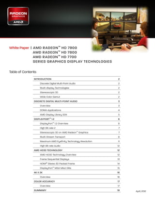 White Paper   | A MD RADEON ™ HD 7900
                    
	                  AMD RADEON ™ HD 7800
	                  AMD RADEON ™ HD 7700
	                  SERIES GRAPHICS DISPLAY TECHNOLOGIES

Table of Contents
               INTRODUCTION	                                        2
                    Discrete Digital Multi-Point Audio              2
                    Multi-display Technologies                      2
                    Stereoscopic 3D                                 2
                    Wide Color Gamut                                2
               DISCRETE DIGITAL MULTI-POINT AUDIO	                  3
                    Overview                                        3
                    DDMA Applications                               4
                    AMD Display Library SDK                         5
               DISPLAYPORT™ 1.2                                     6
                    DisplayPort™ 1.2 Overview                       6
                    High Bit-rate 2                                 7
                    Stereoscopic 3D on AMD Radeon™ Graphics         7
                    Multi-Stream Transport                          8
                    Maximum AMD Eyefinity Technology Resolution     11
                    High Bit-rate Audio                           12
               AMD HD3D TECHNOLOGY                                12
                    AMD HD3D Technology Overview                  12
                    Frame Sequential Displays	                    13
                    HDMI® Stereo 3D Packed Frame                  14
                    DisplayPort™ MSA Misc1 Bits                   15
               4K X 2K	                                           16
                    Overview                                      16
               COLOR ACCURACY                                     17
                    Overview                                       17
               SUMMARY	                                           19     April, 2012
 