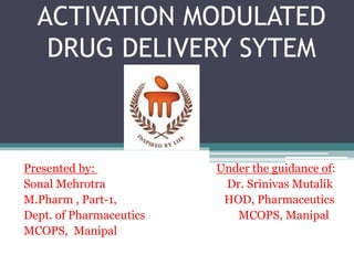 ACTIVATION MODULATED
DRUG DELIVERY SYTEM
Presented by: Under the guidance of:
Sonal Mehrotra Dr. Srinivas Mutalik
M.Pharm , Part-1, HOD, Pharmaceutics
Dept. of Pharmaceutics MCOPS, Manipal
MCOPS, Manipal
 