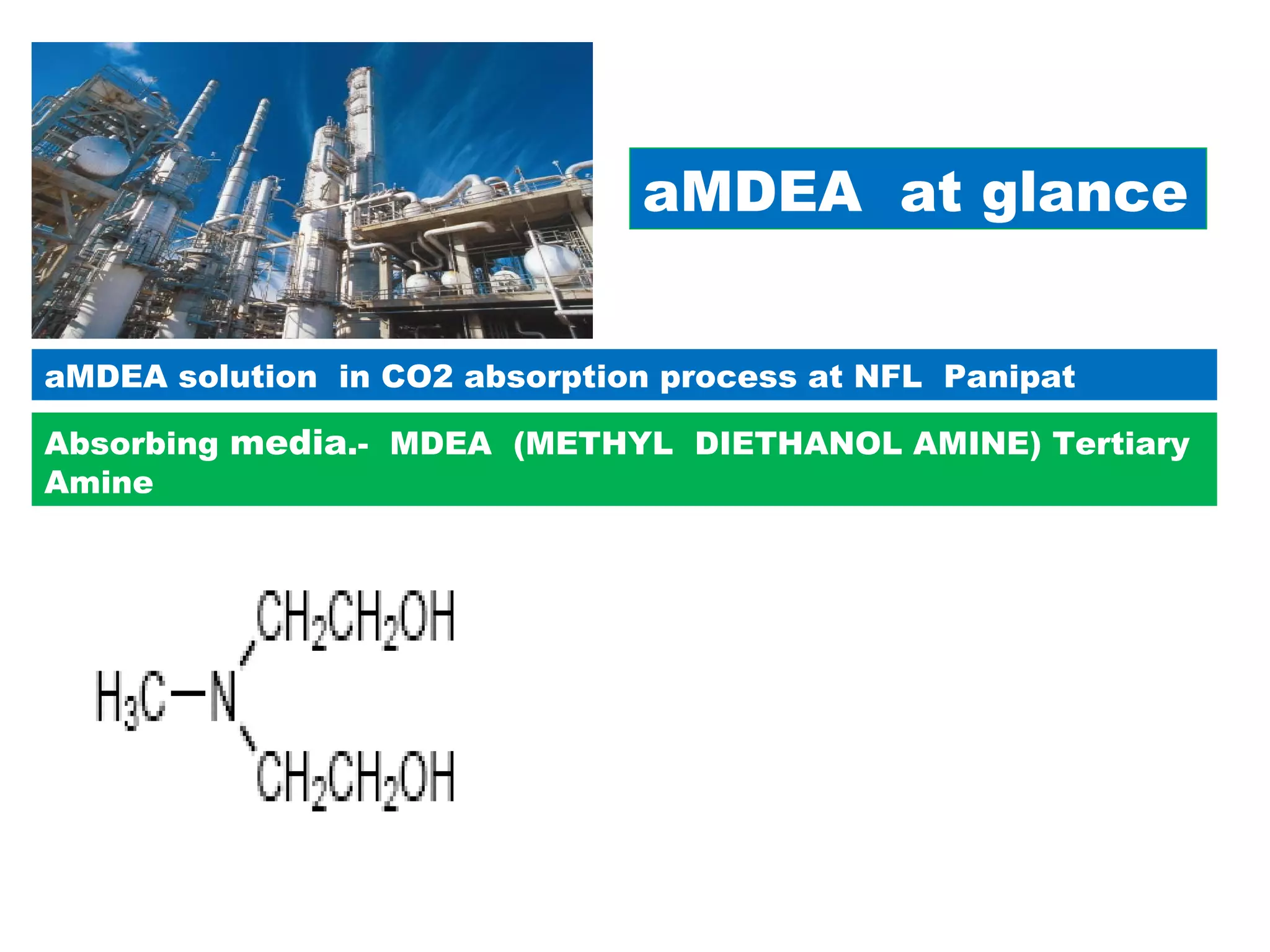 aMDEA at glance
aMDEA solution in CO2 absorption process at NFL Panipat
Absorbing media.- MDEA (METHYL DIETHANOL AMINE) Tertiary
Amine
MDEA is clear, water-white, hygroscopic liquid with an ammonical odor.
Typical Physical Properties
Boiling Range, o
C 247
Flash point, PMCC, °C (°F) 116 (240)
Freezing Point, o
C (o
F) -21 (-5.8)
Specific gravity, 20/20oC 1.0431
Vapor pressure, 20oC, mm Hg <0.01
Viscosity, cSt, 100oF 36.8
Water solubility Complete
 