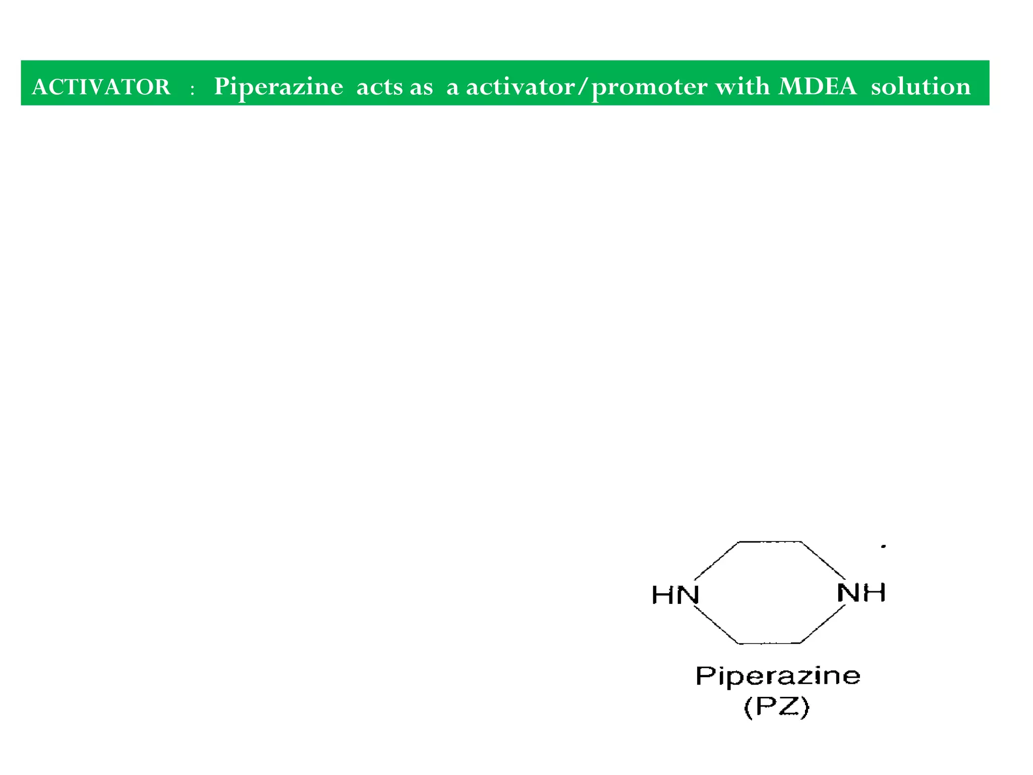 ACTIVATOR : Piperazine acts as a activator/promoter with MDEA solution
Synonyms: Piperazine Anhydrous,
Diethylenediamine
Molecular Formula: C4H10N2
Formula Weight: 86.13
Boiling point 1460
C
Flash point 820
C
Purpose of use of Piperazine along with MDEA : The
rate of
the reaction can be increased by using promoters,
without diminishing the MDEA advantages. So it
increases the mass transfer rate of CO2 from gas to
liquid phase.ROLE OF PROMOTER IN INCREASING RATE OF REACTION
CO2 + promoter = intermediate
Intermediate + OH-
= promoter + HCO
_
3
 