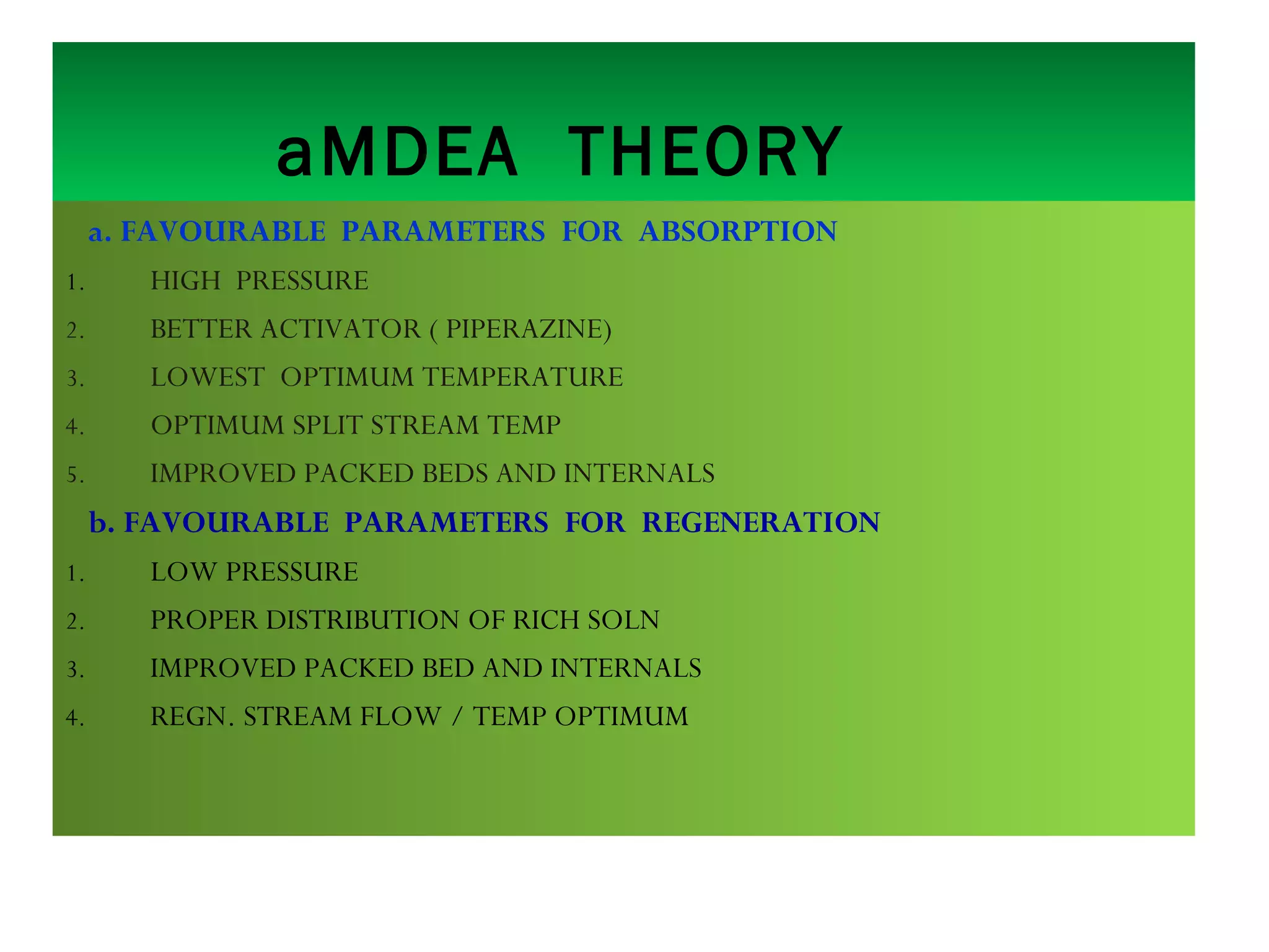 aMDEA THEORY
a. FAVOURABLE PARAMETERS FOR ABSORPTION
1. HIGH PRESSURE
2. BETTER ACTIVATOR ( PIPERAZINE)
3. LOWEST OPTIMUM TEMPERATURE
4. OPTIMUM SPLIT STREAM TEMP
5. IMPROVED PACKED BEDS AND INTERNALS
b. FAVOURABLE PARAMETERS FOR REGENERATION
1. LOW PRESSURE
2. PROPER DISTRIBUTION OF RICH SOLN
3. IMPROVED PACKED BED AND INTERNALS
4. REGN. STREAM FLOW / TEMP OPTIMUM
 