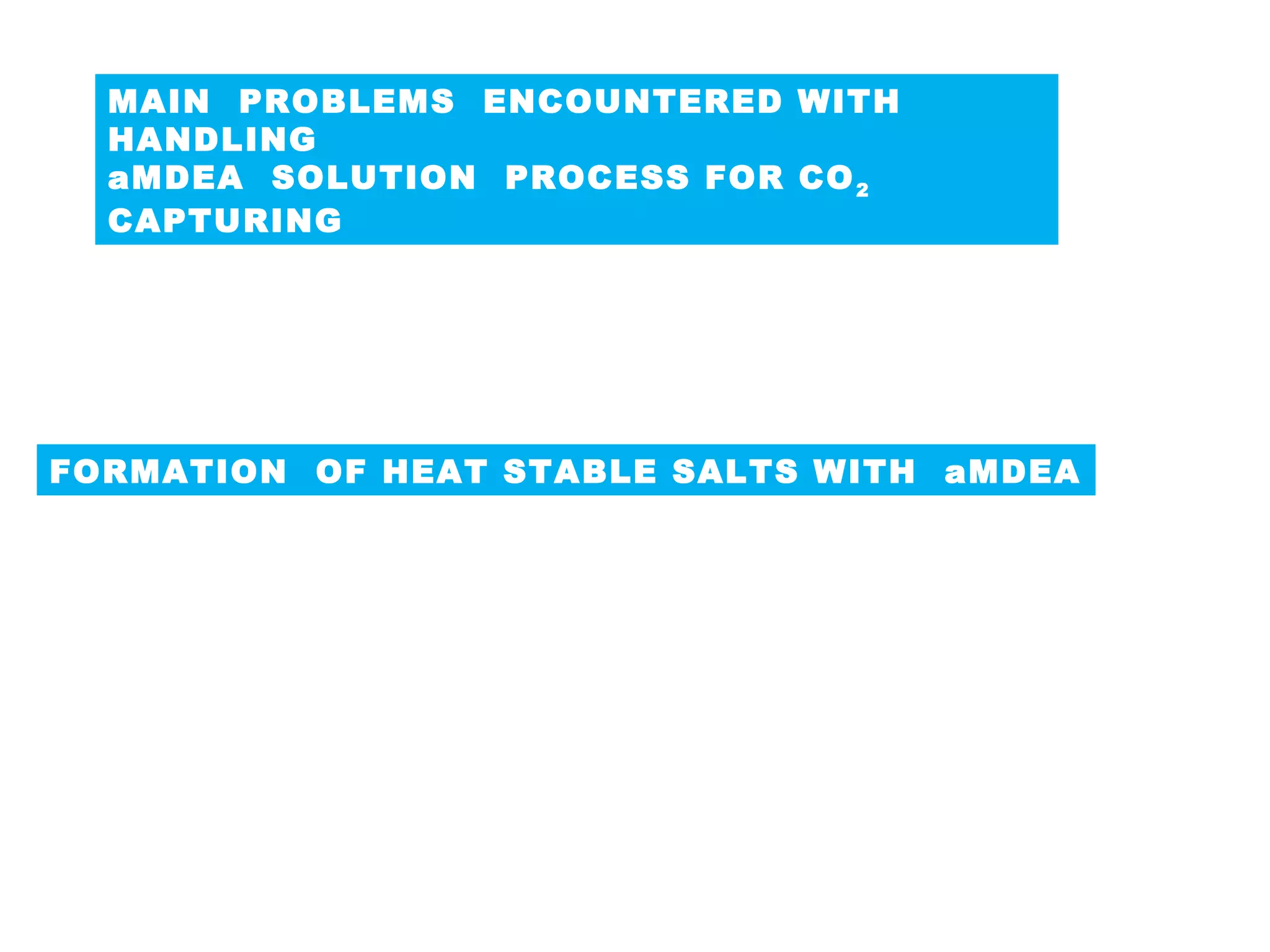 MAIN PROBLEMS ENCOUNTERED WITH
HANDLING
aMDEA SOLUTION PROCESS FOR CO2
CAPTURING
 Formation of Heat Stable Salts.
Foaming of the aMDEA solution
FORMATION OF HEAT STABLE SALTS WITH aMDEA
MDEA is the most forgiving amine from a corrosion standpoint,
as compared to other amines i.e. MEA & DEA it does not leads
to the formation of bicarbonates which are mostly resulted in
the lower of PH value of solution leading to corrosion.
Regardless of amine type for the CO2 capture process,
the formation of heat stable salts (HSSs) in amine solutions
has long been a problem.
 
