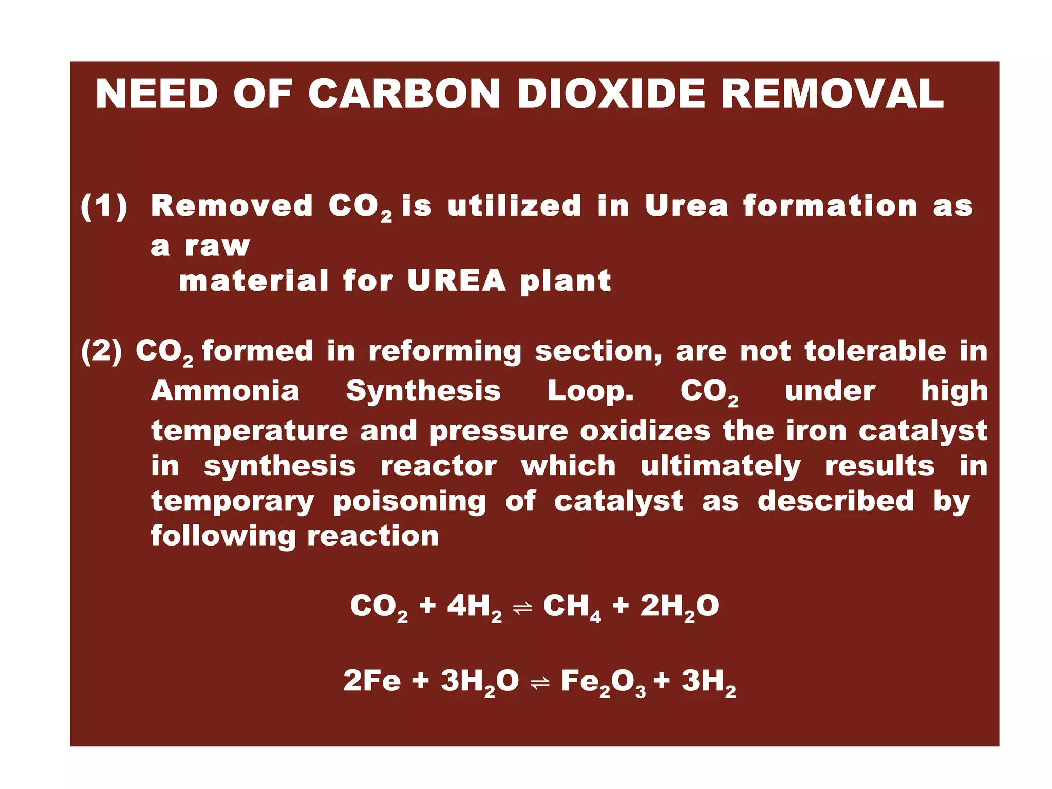 NEED OF CARBON DIOXIDE REMOVAL
(1) Removed CO2 is utilized in Urea formation as
a raw
material for UREA plant
(2) CO2 formed in reforming section, are not tolerable in
Ammonia Synthesis Loop. CO2 under high
temperature and pressure oxidizes the iron catalyst
in synthesis reactor which ultimately results in
temporary poisoning of catalyst as described by
following reaction
CO2 + 4H2 ⇌ CH4 + 2H2O
2Fe + 3H2O ⇌ Fe2O3 + 3H2
 