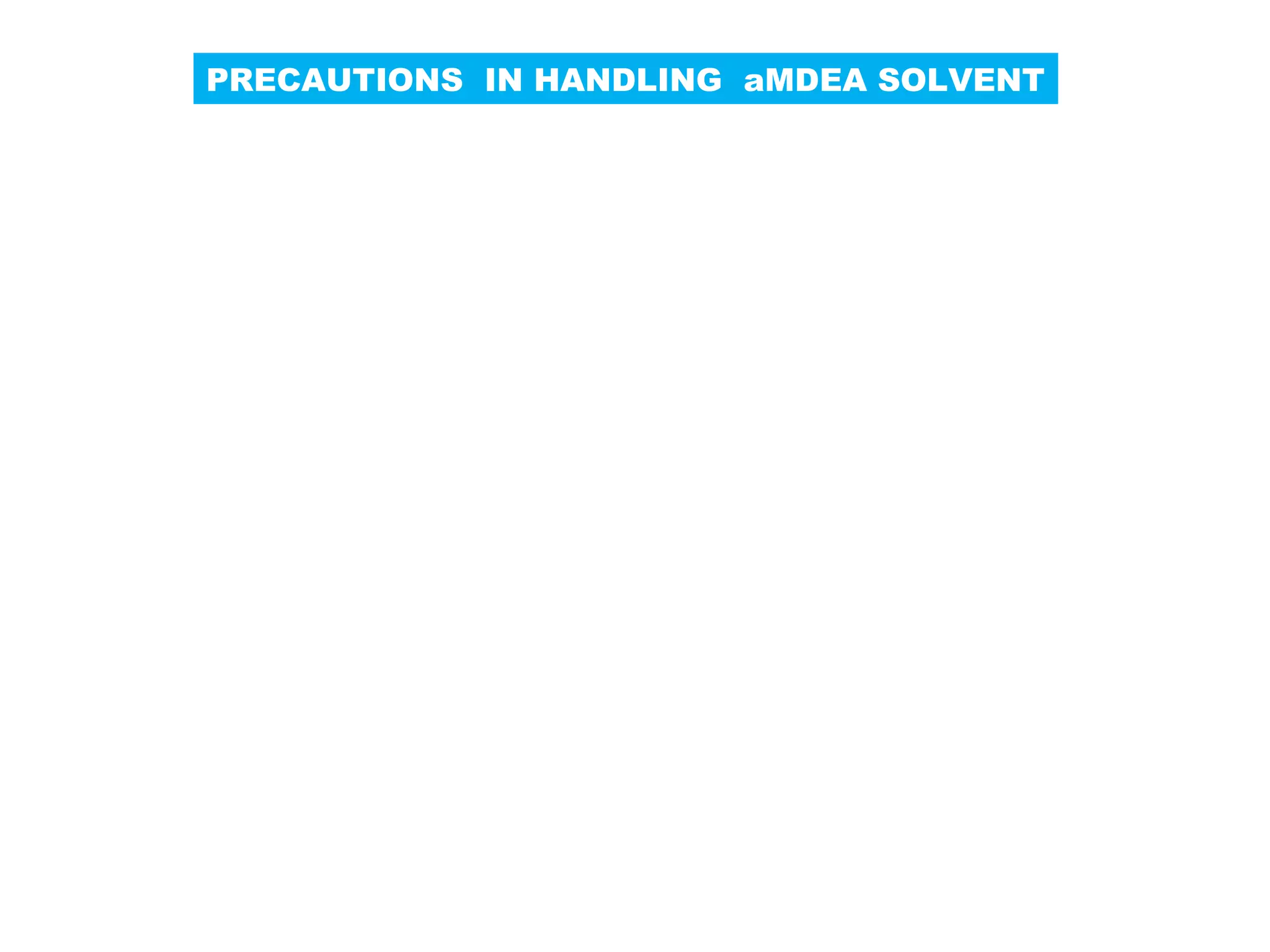 PRECAUTIONS IN HANDLING aMDEA SOLVENT
Use Demineralized water for diluting aMDEA premix and
presence of oxygen in make up water severely increase the
corrosivity of aMDEA. Make up water having < 10 wppm is
Recommended for use.
Make up water should have lower chloride level as higher
levels leads to higher localized corrosion. Also, aMDEA is
A chloride free product only chance of getting high chloride
content is from make up water. Max. recommended chloride
content in make up water is 2ppm by wt.
Annual solvent losses are 5% to 10% of aMDEA premix
inventory, which are mainly due to mechanical reasons such
as pump leakage, filter replacement and cleaning liquid
entrainment in off gas stream.
Another major area of concern is loss of activator as it is
more volatile than MDEA which is balanced by enriched
aMDEA make up solution.
 