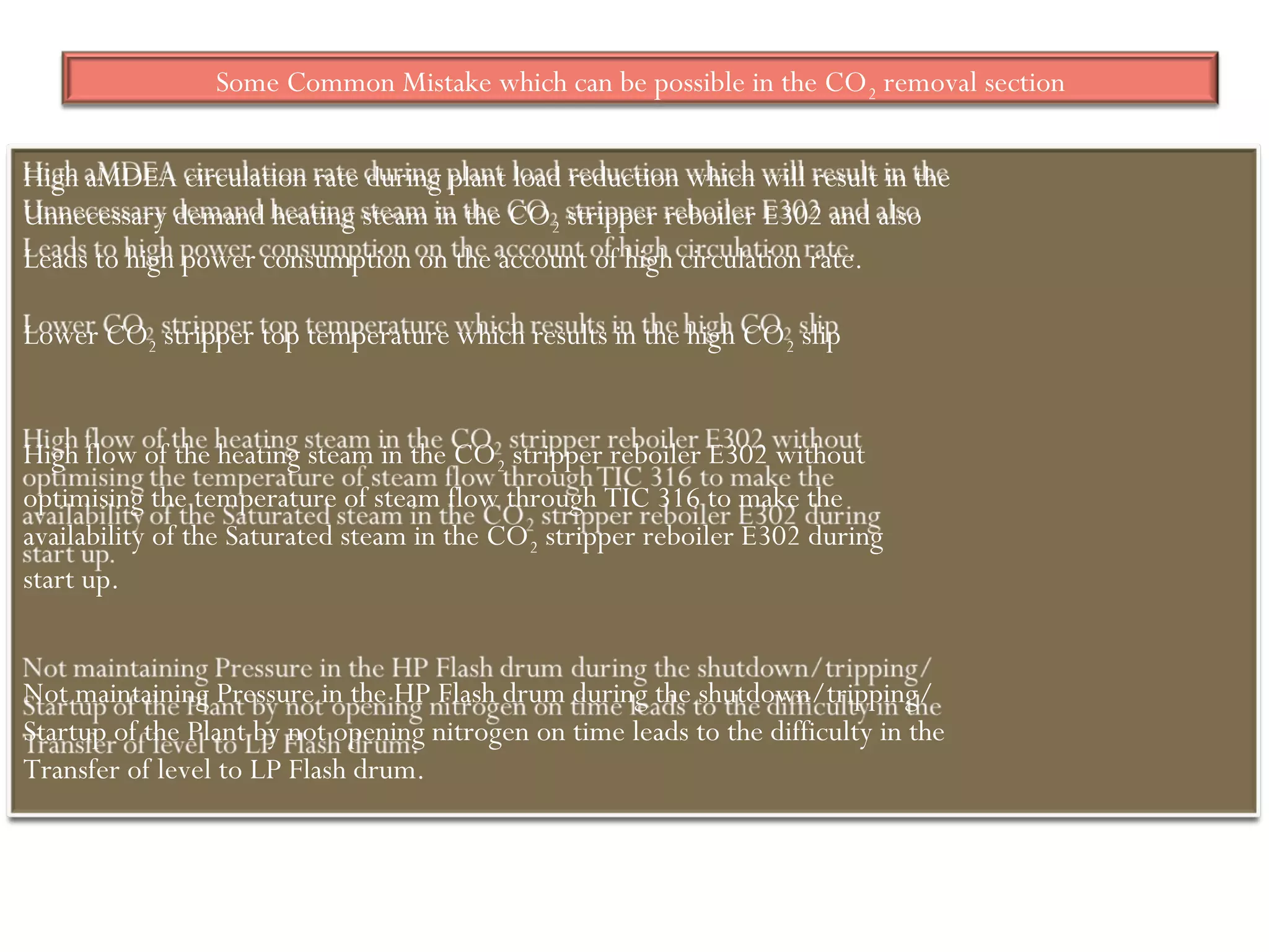 Some Common Mistake which can be possible in the CO2 removal section
High aMDEA circulation rate during plant load reduction which will result in the
Unnecessary demand heating steam in the CO2 stripper reboiler E302 and also
Leads to high power consumption on the account of high circulation rate.
Lower CO2 stripper top temperature which results in the high CO2 slip
High flow of the heating steam in the CO2 stripper reboiler E302 without
optimising the temperature of steam flow through TIC 316 to make the
availability of the Saturated steam in the CO2 stripper reboiler E302 during
start up.
Not maintaining Pressure in the HP Flash drum during the shutdown/tripping/
Startup of the Plant by not opening nitrogen on time leads to the difficulty in the
Transfer of level to LP Flash drum.
 