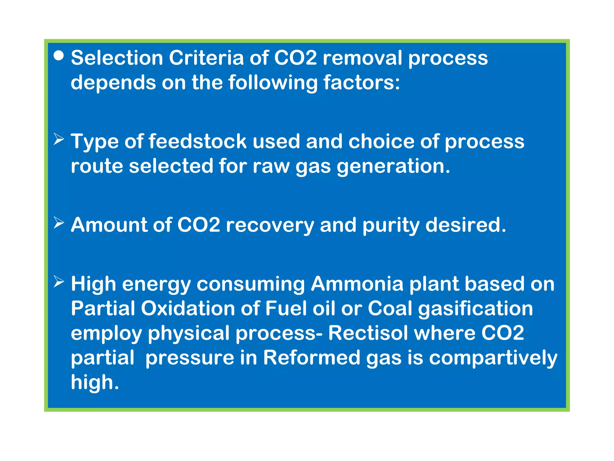 Selection Criteria of CO2 removal process
depends on the following factors:
 Type of feedstock used and choice of process
route selected for raw gas generation.
 Amount of CO2 recovery and purity desired.
 High energy consuming Ammonia plant based on
Partial Oxidation of Fuel oil or Coal gasification
employ physical process- Rectisol where CO2
partial pressure in Reformed gas is compartively
high.
 