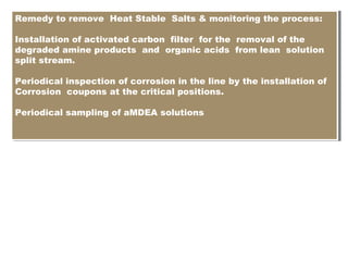 Remedy to remove Heat Stable Salts & monitoring the process:
Installation of activated carbon filter for the removal of the
degraded amine products and organic acids from lean solution
split stream.
Periodical inspection of corrosion in the line by the installation of
Corrosion coupons at the critical positions.
Periodical sampling of aMDEA solutions
Remedy to remove Heat Stable Salts & monitoring the process:
Installation of activated carbon filter for the removal of the
degraded amine products and organic acids from lean solution
split stream.
Periodical inspection of corrosion in the line by the installation of
Corrosion coupons at the critical positions.
Periodical sampling of aMDEA solutions
 